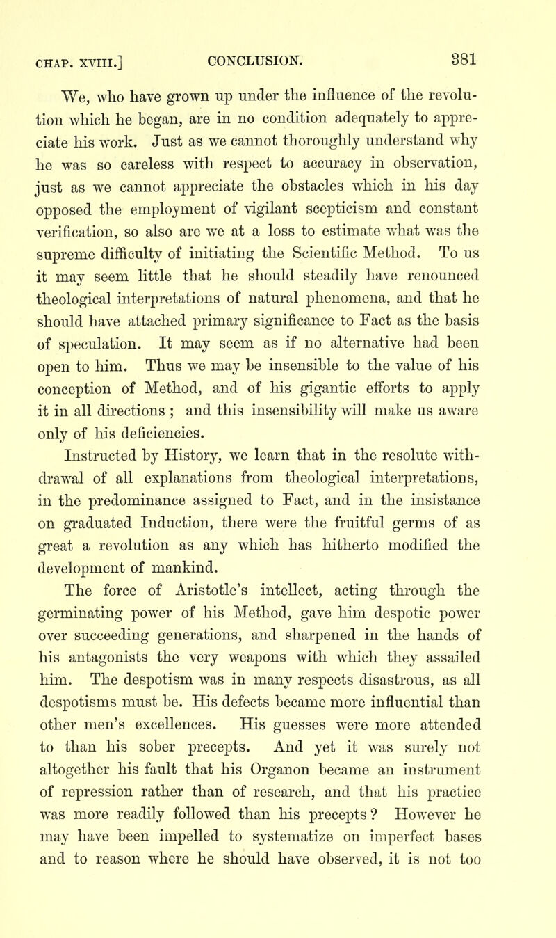 We, who have grown up under the influence of the revolu- tion which he began, are in no condition adequately to appre- ciate his work. Just as we cannot thoroughly understand why he was so careless with respect to accuracy in observation, just as we cannot appreciate the obstacles which in his day opposed the employment of vigilant scepticism and constant verification, so also are we at a loss to estimate what was the supreme difficulty of initiating the Scientific Method. To us it may seem little that he should steadily have renounced theological interpretations of natural phenomena, and that he should have attached primary significance to Fact as the basis of speculation. It may seem as if no alternative had been open to him. Thus we may be insensible to the value of his conception of Method, and of his gigantic efforts to apply it in all directions ; and this insensibility will make us aware only of his deficiencies. Instructed by History, we learn that in the resolute with- drawal of all explanations from theological interpretations, in the predominance assigned to Fact, and in the insistance on graduated Induction, there were the fruitful germs of as great a revolution as any which has hitherto modified the development of mankind. The force of Aristotle's intellect, acting through the germinating power of his Method, gave him despotic power over succeeding generations, and sharpened in the hands of his antagonists the very weapons with which they assailed him. The despotism was in many respects disastrous, as all despotisms must be. His defects became more influential than other men's excellences. His guesses were more attended to than his sober precepts. And yet it was surely not altogether his fault that his Organon became an instrument of repression rather than of research, and that his practice was more readily followed than his precepts ? However he may have been impelled to systematize on imperfect bases and to reason where he should have observed, it is not too