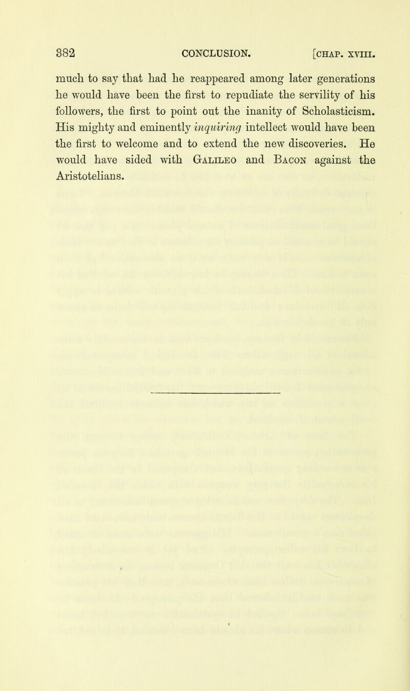 much to say that had he reappeared among later generations he would have been the first to repudiate the servility of his followers, the first to point out the inanity of Scholasticism. His mighty and eminently inquiring intellect would have been the first to welcome and to extend the new discoveries. He would have sided with Galileo and Bacon against the Aristotelians.