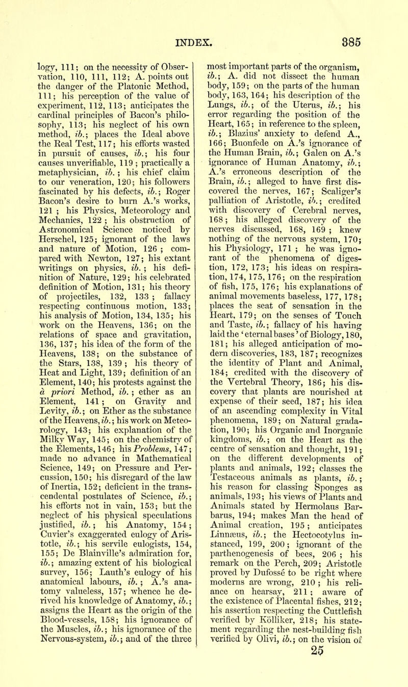 lo^j. 111; on the necessity of Obser- vation, 110, 111, 112; A. points out the danger of the Platonic Method, 111; his perception of the value of experiment, 112, 113; anticipates the cardinal principles of Bacon's philo- sophy, 113; his neglect of his own method, ib.; places the Ideal above the Real Test, 117; his efforts wasted in pursuit of causes, ib.; his four causes unverifiable, 119 ; practically a metaphysician, ib. ; his chief claim to our veneration, 120; his followers fasciuated by his defects, ib.; Roger Bacon's desire to bum A.'s works, 121 ; his Physics, Meteorology and Mechanics, 122 ; his obstruction of Astronomical Science noticed by Herschel, 125; ignorant of the laws and nature of Motion, 126 ; com- pared with Newton, 127; his extant writings on physics, ib. ; his defi- nition of Nature, 129; his celebrated definition of Motion, 131; his theory of projectiles, 132, 133 ; fallacy respecting continuous motion, 133; his analysis of Motion, 134, 135; his work on the Heavens, 136; on the relations of space and gravitation, 136, 137; his idea of the form of the Heavens, 138; on the substance of the Stars, 138, 139 ; his theory of Heat and Light, 139; definition of an Element, 140; his protests against the a priori Method, ib. ; ether as an Element, 141 ; on Gravity and Levity, ib.; on Ether as the substance of the Heavens, ib.; his work on Meteo- rology, 143; his explanation of the Milky Way, 145; on the chemistry of the Elements, 146; his Problems, 147; made no advance in Mathematical Science, 149; on Pressure and Per- cussion, 150; his disregard of the law of Inertia, 152; deficient in the trans- cendental postulates of Science, ib.; his efforts not in vain, 153; but the neglect of his physical speculations justified, ib.; his Anatomy, 154; Cuvier's exaggerated eulogy of Aris- totle, ib.; his servile eulogists, 154, 155; De Blainville's admiration for, ib.; amazing extent of his biological survey, 156; Lauth's eulogy of his anatomical labours, ib. ; A.'s ana- tomy valueless, 157; whence he de- rived his knowledge of Anatomy, ib.; assigns the Heart as the origin of the Blood-vessels, 158; his ignorance of the Muscles, ib.; his ignorance of the Nervous-system, ib.; and of the three most important parts of the organism, ib.; A. did not dissect the human body, 159; on the parts of the human body, 163, 164; his description of the Lungs, ib.; of the Uterus, ib.; his error regarding the position of the Heart, 165; in reference to the spleen, ib.; Blazius' anxiety to defend A., 166; Buonfede on A.'s ignorance of the Human Brain, ib.; Galen on A.'s ignorance of Human Anatomy, ih.; A.'s erroneous description of the Brain, ib.; alleged to have first dis- covered the nerves, 167; Scaliger's palliation of Aristotle, ih.; credited with discovery of Cerebral nerves, 168; his alleged discovery of the nerves discussed, 168, 169 ; knew nothing of the nervous system, 170; his Physiology, 171 ; he was igno- rant of the phenomena of diges- tion, 172, 173; his ideas on respira- tion, 174, 175,176; on the respiration of fish, 175, 176; his explanations of animal movements baseless, 177, 178; places the seat of sensation in the Heart, 179; on the senses of Touch and Taste, ib.; fallacy of his having laid the ' eternal bases' of Biology, 180, 181; his alleged anticipation of mo- dern discoveries, 183, 187; recognizes the identitv of Plant and Animal, 184; credited with the discovery of the Vertebral Theory, 186; his dis- covery that plants are nourished at expense of their seed, 187; his idea of an ascending complexity in Vital phenomena, 189; on Natural grada- tion, 190; his Organic and Inorganic kingdoms, ib.; on the Heart as the centre of sensation and thought, 191; on the different developments of plants and animals, 192; classes the Testaceous animals as plants, ib.; his reason for classing Sponges as animals, 193; his views of Plants and Animals stated by Hermolaus Bar- baras, 194; makes Man the head of Animal creation, 195; anticipates Linnteus, ib.; the Hectocotylus in- stanced, 199, 200; ignorant of the parthenogenesis of bees, 206 ; his remark on the Perch, 209; Aristotle proved by Dufosse to be right where moderns are wrong, 210 ; his reli- ance on hearsay, 211 ; aware of the existence of Placental fishes, 212; his assertion respecting the Cuttlefish verified by Kolliker, 218; his state- ment regarding the nest-building fish verified by Olivi, ib.; on the vision of 25