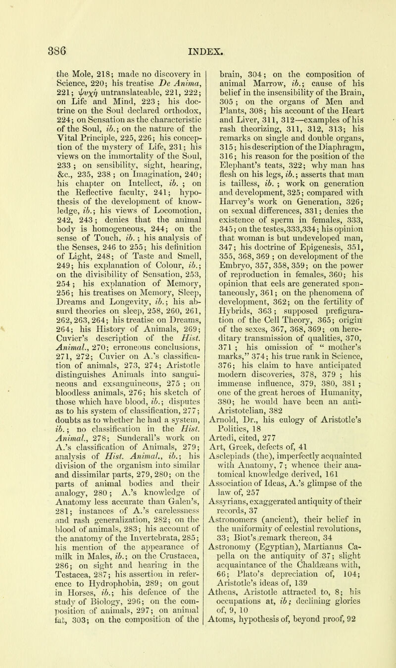 the Mole, 218; made no discovery in Science, 220; his treatise De Anima, 221; xl^vxn untranslateable, 221, 222; on Life and Mind, 223; his doc- trine on the Soul declared orthodox, 224; on Sensation as the characteristic of the Soul, ib.; on the nature of the Vital Principle, 225, 226; his concep- tion of the mystery of Life, 231; his views on the immortality of the Soul, 233 ; on sensibility, sight, hearing, &c., 235, 238 ; on Lnagination, 240; his chapter on Intellect, ib. ; on the Reflective faculty, 241; hypo- thesis of the development of know- ledge, ib.; his views of Locomotion, 242, 243; denies that the animal body is homogeneous, 244; on the sense of Touch, ib.; his analysis of the Senses, 246 to 255; his definition of Light, 248; of Taste and Smell, 249; his explanation of Colour, ib.; on the divisibility of Sensation, 253, 254; his explanation of Memory, 256; his treatises on Memory, Sleep, Dreams and Longe-^dty, ib.; his ab- surd theories on sleep, 258, 260, 261, 262,263, 264; his treatise on Dreams, 264; his History of Animals, 269; Cuvier's description of the Hist. Animal., 270; erroneous conclusions, 271, 272; Cuvier on A.'s classifica- tion of animals, 273, 274; Aristotle distinguishes Animals into sangui- neous and exsanguineous, 275 ; on bloodless animals, 276; his sketch of those which have blood, ib.; disputes as to his system of classification, 277; doubts as to whether he had a system, ib.; no classification in the Hist. Animal, 278; Sunderall's work on A.'s classification of Animals, 279; analysis of Hist. Animal., ib.; his division of the organism into similar and dissimilar parts, 279, 280; on the parts of animal bodies and their analogy, 280; A.'s knowledge of Anatomy less accurate than Galen's, 281; instances of A.'s carelessness and rash generalization, 282; on the blood of animals, 283; his account of the anatomy of the Invertebrata, 285; his mention of the appearance of milk in Males, ib.; on the Crustacea, 286; on sight and hearing in the Testacea, 287; his assertion in refer- ence to Hydrophobia, 289; on gout in Horses, ib.; his defence of the study of Biology, 296; on the com- position of animals, 297; on animal iafc, 303; on the composition of the brain, 304; on the composition of animal Marrow, ib.; cause of his belief in the insensibility of the Brain, 305; on the organs of Men and Plants, 308; his account of the Heart and Liver, 311, 312—examples of his rash theorizing, 311, 312, 313; his remarks on single and double organs, 315; his description of the Diaphragm, 316; his reason for the position of the Elephant's teats, 322; why man has flesh on his legs, ib.; asserts that man is tailless, ib. ; work on generation and development, 325; compared with Harvey's work on Generation, 326; on sexual differences, 331; denies the existence of sperm in females, 333, 345; on the testes,333,334; his opinion that woman is but undeveloped man, 347; his doctrine of Epigenesis, 351, 355, 368, 369 ; on development of the Embryo, 357, 358, 359; on the power of reproduction in females, 360; his opinion that eels are generated spon- taneously, 361; on the phenomena of development, 362; on the fertility of Hybrids, 363 ; supposed prefigura- tion of the Cell Theory, 365; origin of the sexes, 367, 368, 369; on here- ditary transmission of qualities, 370, 371 ; his omission of  mother's marks, 374; his true rank in Science, 376; his claim to have anticipated modern discoveries, 378, 379 ; his immense influence, 379, 380, 381 ; one of the great heroes of Humanity, 380; he would have been an anti- Aristotelian, 382 Arnold, Dr., his eulogy of Aristotle's Politics, 18 Artedi, cited, 277 Art, Greek, defects of, 41 Asclepiads (the), imperfectly acquainted with Anatomy, 7; whence their ana- tomical knowledge derived, 161 Association of Ideas, A.'s glimpse of the law of, 257 Assyrians, exaggerated antiquity of their records, 37 Astronomers (ancient), their belief in the uniformity of celestial revolutions, 33; Biot's remark thereon, 34 Astronomy (Egyptian), Martianus Ca- pella on the antiquity of 37; slight acquaintance of the Chaldajans with, 66; Plato's depreciation of, 104; Aristotle's ideas of, 139 Athens, Aristotle attracted to, 8; his occupations at, ib; declining glories of, 9, 10 Atoms, hypothesis of, beyond proof, 92