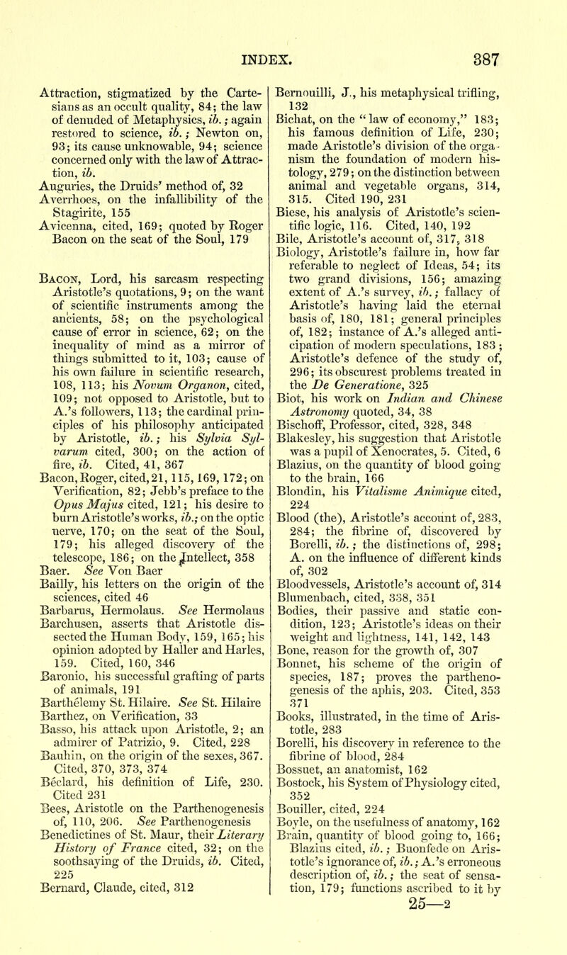 Attraction, stigmatized by the Carte- sians as an occult quality, 84; the law of denuded of Metaphysics, ib.; again restored to science, ib.; Newton on, 93; its cause unknowable, 94; science concerned only with the law of Attrac- tion, ib. Auguries, the Druids' method of, 32 Averrhoes, on the infalUbility of the Stagirite, 155 Avicenna, cited, 169; quoted by Koger Bacon on the seat of the Soul, 179 Bacon, Lord, his sarcasm respecting Aristotle's quotations, 9; on the want of scientific instruments among the ancients, 58; on the psychological cause of error in science, 62; on the inequality of mind as a mirror of things submitted to it, 103; cause of his own failure in scientific research, 108, 113; his Novum Organon, cited, 109; not opposed to Aristotle, but to A.'s followers, 113; the cardinal prin- ciples of his philosophy anticipated by Aristotle, ib.; his Sylvia Syl- varum cited, 300; on the action of fire, ib. Cited, 41, 367 Bacon, Roger, cited, 21,115,169, 172; on Verification, 82; Jebb's preface to the Opus Majus cited, 121; his desire to burn Aristotle's works, ib.; on the optic nerve, 170; on the seat of the Soul, 179; his alleged discovery of the telescope, 186; on the intellect, 358 Baer. See Von Baer Bailly, his letters on the origin of the sciences, cited 46 Barbarus, Hermolaus, See Hermolaus Barchusen, asserts that Aristotle dis- sected the Human Body, 159, 165; his opinion adopted by Haller and Harles, 159. Cited, 160, 346 Baronio, his successful grafting of parts of animals, 191 Barthelemy St, Hilaire. See St. Hilaire Barthez, on Verification, 33 Basso, his attack upon Aristotle, 2; an admirer of Patrizio, 9. Cited, 228 Bauhin, on the origin of the sexes, 367. Cited, 370, 373, 374 Beclard, his definition of Life, 230. Cited 231 Bees, Aristotle on the Parthenogenesis of, 110, 206. See Parthenogenesis Benedictines of St. Maur, their Literary History of France cited, 32; on the soothsaying of the Druids, ib. Cited, 225 Bernard, Claude, cited, 312 Bemouilli, J., his metaphysical trifling, 132 Bichat, on the  law of economy, 183; his famous definition of Life, 230; made Aristotle's division of the orga - nism the foundation of modern his- tology, 279; on the distinction between animal and vegetable organs, 314, 315. Cited 190, 231 Biese, his analysis of Aristotle's scien- tific logic, 116. Cited, 140, 192 Bile, Aristotle's account of, 317s 318 Biology, Aristotle's failure in, how far referable to neglect of Ideas, 54; its two grand divisions, 156; amazing extent of A.'s survey, ih.; fallacy of Aristotle's having laid the eternal basis of, 180, 181; general principles of, 182; instance of A.'s alleged anti- cipation of modern speculations, 183 ; Aristotle's defence of the study of, 296; its obscurest problems treated in the De Generatione, 325 Biot, his work on Indian and Chinese Astronomy quoted, 34, 38 BischofF, Professor, cited, 328, 348 Blakesley, his suggestion that Aristotle was a pupil of Xenocrates, 5. Cited, 6 Blazius, on the quantity of blood going to the brain, 166 Blondin, his Vitalisme Animique cited, 224 Blood (the), Aristotle's account of, 283, 284; the fibrine of, discovered by Borelli, ib.; the distinctions of, 298; A. on the influence of different kinds of, 302 Bloodvessels, Aristotle's account of, 314 Blumenbach, cited, 338, 351 Bodies, their passive and static con- dition, 123; Aristotle's ideas on their weight and lightness, 141, 142, 143 Bone, reason for the growth of, 307 Bonnet, his scheme of the origin of species, 187; proves the partheno- genesis of the aphis, 203. Cited, 353 371 Books, illustrated, in the time of Aris- totle, 283 Borelli, his discovery in reference to the fibrine of blood, 284 Bossuet, an anatomist, 162 Bostock, his System of Physiology cited, 352 Bouiller, cited, 224 Boyle, on the usefulness of anatomy, 162 Brain, quantity of blood going to, 166; Blazius cited, ib.; Buonfede on Aris- totle's ignorance of, ib.; A.'s erroneous description of, ib.; the seat of sensa- tion, 179; functions ascribed to it by 25—2