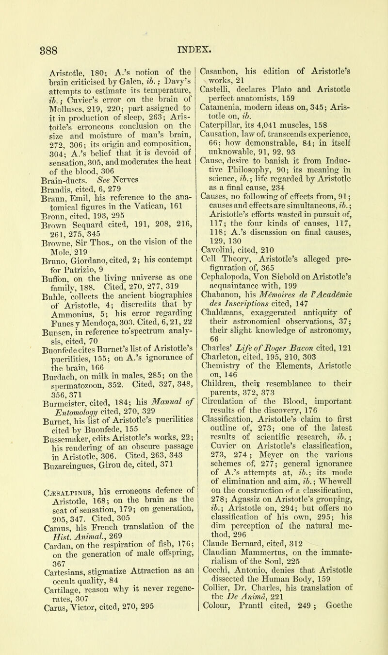 Aristotle, 180; A.'s notion of the brain criticised by Galen, ib.; Davy's attempts to estimate its temperature, ib.; Cuvier's eiTor on the brain of Molluscs, 219, 220; part assigned to it in production of sleep, 263; Aris- totle's erroneous conclusion on the size and moisture of man's brain, 272, 306; its origin and composition, 304; A.'s belief that it is devoid of sensation, 305, and moderates the heat of the blood, 306 Brain-ducts. See Nerves Brandis, cited, 6, 279 Braun, Emil, his reference to the ana- tomical figures in the Vatican, 161 Bronn, cited, 193, 295 Brown Sequard cited, 191, 208, 216, 261, 275, 345 Browne, Sir Thos., on the vision of the Mole, 219 Bruno, Giordano, cited, 2; his contempt for Patrizio, 9 BufFon, on the living universe as one family, 188. Cited, 270, 277, 319 _ Buhle, collects the ancient biographies of Aristotle, 4; discredits that by Ammonius, 5; his error regarding Eunes y Mendo9a, 303. Cited, 6,21, 22 Bun sen, in reference to'spectrum analy- sis, cited, 70 Buonfede cites Burnet's list of Aristotle's puerilities, 155; on A.'s ignorance of the brain, 166 Burdach, on milk in males, 285; on the spennatozoon, 352. Cited, 327, 348, 356,371 ^ ^ ^ Burmeister, cited, 184; his Manual of Entomology/ cited, 270, 329 Burnet, his list of Aristotle's puerihties cited by Buonfede, 155 Bussemaker, edits Aristotle's works, 22; his rendering of an obscure passage in Aristotle, 306. Cited, 263, 343 Buzareingues, Girou de, cited, 371 C^sALPiNUS, his erroneous defence of Aristotle, 168; on the brain as the seat of sensation, 179; on generation, 205, 347. Cited, 305 Camus, his Erench translation of the Hist. Animal, 269 Cardan, on the respiration of fish, 176; on the generation of male offspring, 367 Cartesians, stigmatize Attraction as an occult quality, 84 Cartilage, reason why it never regene- rates, 307 Carus, Victor, cited, 270, 295 Casaubon, his edition of Aristotle's works, 21 Castelli, declares Plato and Aristotle perfect anatomists, 159 Catamenia, modern ideas on, 345; Aris- totle on, ib. Caterpillar, its 4,041 muscles, 158 Causation, law of, transcends experience, 66; how demonstrable, 84; in itself unknowable, 91, 92, 93 Cause, desire to banish it from Induc- tive Philosophy, 90; its meaning in science, ib.; life regarded by Aristotle as a final cause, 234 Causes, no following of effects from, 91; causes and effects are simultaneous, ib.; Aristotle's efforts wasted in pursuit of, 117; the four kinds of causes, 117, 118; A.'s discussion on final causes, 129, 130 Cavolini, cited, 210 Cell Theoiy, Aristotle's alleged pre- figuration of, 365 Cephalopoda, Von Siebold on Aristotle's acquaintance with, 199 Chabanon, his Memoires de VAcademie des Inscriptions cited, 147 Chaldeans, exaggerated antiquity of their astronomical observations, 37; their slight knowledge of astronomy, 66 Charles' Life o f Roger Bacon cited, 121 Charleton, cited, 195, 210, 303 Chemistiy of the Elements, Aristotle on, 146 Children, theii; resemblance to their parents, 372, 373 Circulation of the Blood, important results of the discovery, 176 Classification, Aristotle's claim to first outline of, 273; one of the latest results of scientific research, ib. ; Cuvier on Aristotle's classification, 273, 274 ; Meyer on the various schemes of, 277; general ignorance of A.'s attempts at, ib.-, its mode of elimination and aim, ib.; Whewell on the construction of a classification, 278; Agassiz on Aristotle's grouping, ib.; Aristotle on, 294; but offers no classification of his own, 295; his dim perception of the natural me- thod, 296 Claude Bernard, cited, 312 Claudian Mammertus, on the immate- rialism of the Soul, 225 Cocchi, Antonio, denies that Aristotle dissected the Human Body, 159 Collier, Dr. Charles, his translation of the De Animd, 221 Colour, Prantl cited, 249 ; Goethe