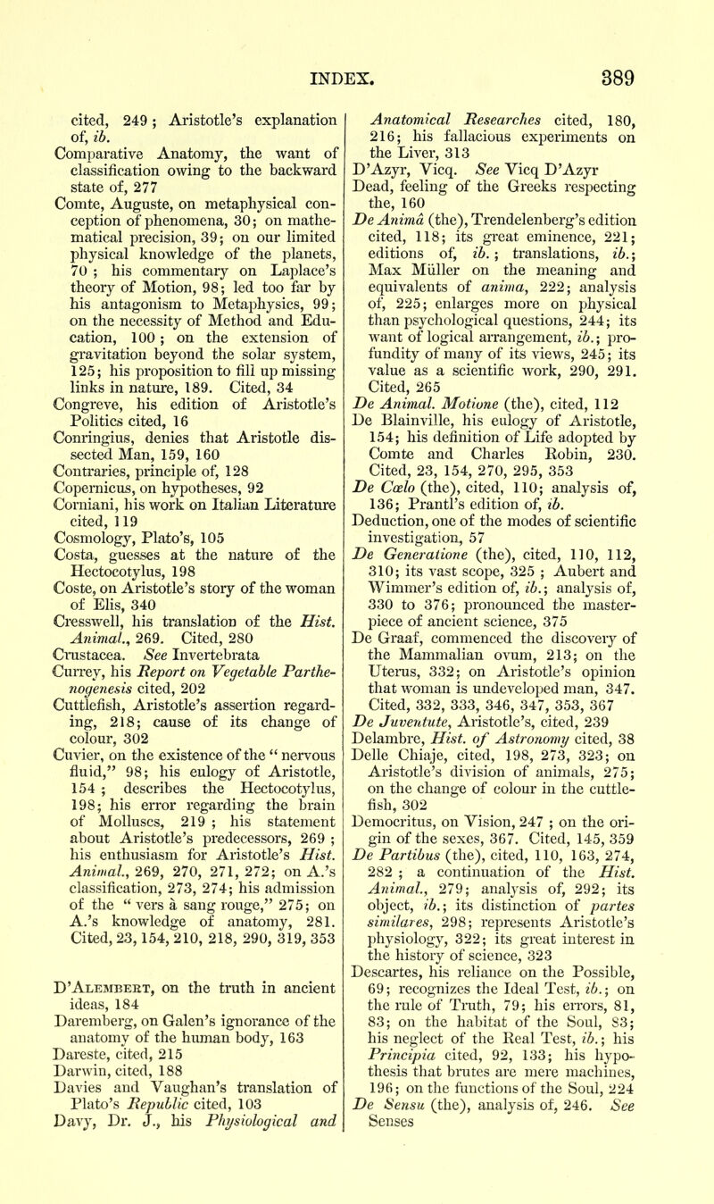 cited, 249; Aristotle's explanation of, ib. Comparative Anatomy, the want of classification owing to the backward state of, 277 Comte, Auguste, on metaphysical con- ception of phenomena, 30; on mathe- matical precision, 39; on our limited physical knowledge of the planets, 70 ; his commentary on Laplace's theory of Motion, 98; led too far by his antagonism to Metaphysics, 99; on the necessity of Method and Edu- cation, 100 ; on the extension of gravitation beyond the solar system, 125; his proposition to fill up missing links in nature, 189. Cited, 34 Congreve, his edition of Aristotle's Politics cited, 16 Conringius, denies that Aristotle dis- sected Man, 159, 160 Contraries, principle of, 128 Copernicus, on hypotheses, 92 Corniani, his work on Italian Literature cited, 119 Cosmology, Plato's, 105 Costa, guesses at the nature of the Hectocotylus, 198 Coste, on Aristotle's story of the woman of EHs, 340 Cresswell, his translation of the Hist. Animal., 269. Cited, 280 Crustacea. See Invertebrata Currey, his Report on Vegetable Parthe- nogenesis cited, 202 Cuttlefish, Aristotle's assertion regard- ing, 218; cause of its change of colour, 302 Cuvier, on the existence of the  nervous fluid, 98; his eulogy of Aristotle, 154 ; describes the Hectocotylus, 198; his error regarding the brain of Molluscs, 219 ; his statement about Aristotle's predecessors, 269 ; his enthusiasm for Aristotle's Hist. Animal, 269, 270, 271, 272; on A.'s classification, 273, 274; his admission of the  vers a sang rouge, 275; on A.'s knowledge of anatomy, 281. Cited, 23,154, 210, 218, 290, 319, 353 D'Alembeet, on the truth in ancient ideas, 184 Daremberg, on Galen's ignorance of the anatomy of the human body, 163 Dareste, cited, 215 Darwin, cited, 188 Davies and Vaughan's translation of Plato's Republic cited, 103 Davy, Dr. J., his Physiological and Anatomical Researches cited, 180, 216; his fallacious experiments on the Liver, 313 D'Azyr, Vicq. See Vicq D'Azyr Dead, feeling of the Greeks respecting the, 160 De Animd (the), Trendelenberg's edition cited, 118; its great eminence, 221; editions of, ib.; translations, ib.-, Max Miiller on the meaning and equivalents of anima, 222; analysis of, 225; enlarges more on physical than psychological questions, 244; its want of logical arrangement, ib.; pro- fundity of many of its views, 245; its value as a scientific work, 290, 291. Cited, 265 De Animal. Motione (the), cited, 112 De Blainville, his eulogy of Aristotle, 154; his definition of Life adopted by Comte and Charles Robin, 230. Cited, 23, 154, 270, 295, 353 De C^eZo (the), cited, 110; analysis of, 136; Prantl's edition of, ib. Deduction, one of the modes of scientific investigation, 57 De Generatione (the), cited, 110, 112, 310; its vast scope, 325 ; Aubert and Wimmer's edition of, ib.; analysis of, 330 to 376; pronounced the master- piece of ancient science, 375 De Graaf, commenced the discovery of the Mammalian ovum, 213; on the Uterus, 332; on Aristotle's opinion that woman is undeveloped man, 347. Cited, 332, 333, 346, 347, 353, 367 De Juventute, Aristotle's, cited, 239 Delambre, Hist, of Astronomy cited, 38 Delle Chiaje, cited, 198, 273, 323; on Aristotle's division of animals, 275; on the change of colour in the cuttle- fish, 302 Democritus, on Vision, 247 ; on the ori- gin of the sexes, 367. Cited, 145, 359 De Partibus (the), cited, 110, 163, 274, 282 ; a continuation of the Hist. Animal., 279; analysis of, 292; its object, ib.; its distinction of partes similares, 298; represents Aristotle's physiology, 322; its great interest in the history of science, 323 Descartes, his reliance on the Possible, 69; recognizes the Ideal Test, ib.; on the rule of Truth, 79; his errors, 81, 83; on the habitat of the Soul, 83; his neglect of the Real Test, ib.; his Principia cited, 92, 133; his hypo- thesis that brutes are mere machines, 196; on the functions of the Soul, 224 De Sensu (the), analysis of, 246. See Senses