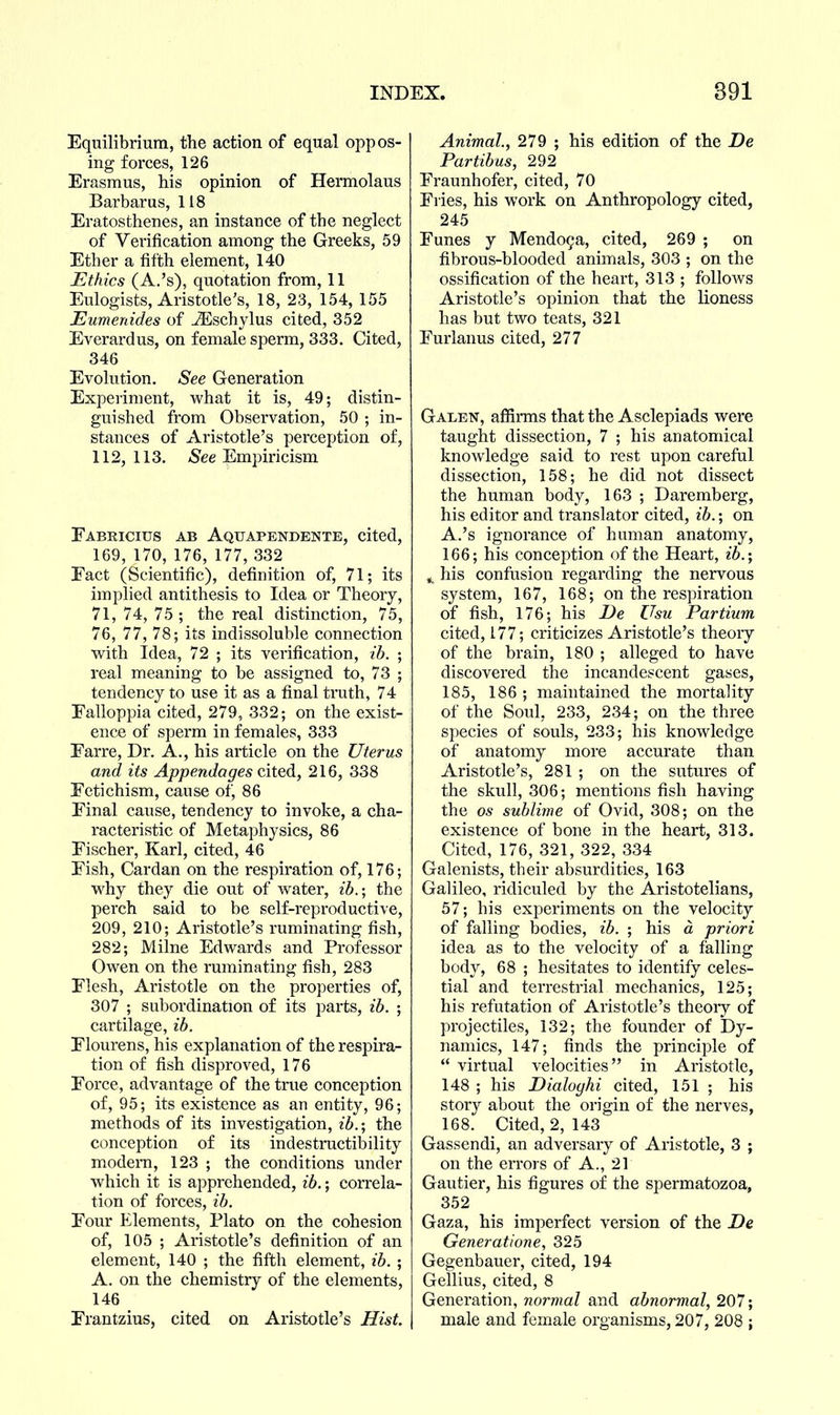 Equilibrium, tlie action of equal oppos- ing forces, 126 Erasmus, his opinion of Hermolaus Barbarus, 118 Eratosthenes, an instance of the neglect of Verification among the Greeks, 59 Ether a fifth element, 140 Ethics (A.'s), quotation from, 11 Eulogists, Aristotle's, 18, 23, 154, 155 Eumenides of iEschylus cited, 352 Everardus, on female sperm, 333. Cited, 346 Evolution. See Generation Experiment, what it is, 49; distin- guished from Observation, 50 ; in- stances of Aristotle's perception of, 112,113. A^ee Empiricism Eabricius ab Aquapendente, cited, 169, 170, 176, 177, 332 Fact (Scientific), definition of, 71; its implied antithesis to Idea or Theory, 71, 74, 75 ; the real distinction, 75, 76, 77, 78; its indissoluble connection with idea, 72 ; its verification, ib. ; real meaning to be assigned to, 73 ; tendency to use it as a final tinith, 74 Ealloppia cited, 279, 332; on the exist- ence of sperm in females, 333 Earre, Dr. A., his article on the Uterus and its Appendages cited, 216, 338 Fetichism, cause of, 86 Final cause, tendency to invoke, a cha- racteristic of Metaphysics, 86 Fischer, Karl, cited, 46 Fish, Cardan on the respiration of, 176; w^hy they die out of water, ib.; the perch said to be self-reproductive, 209, 210; Aristotle's ruminating fish, 282; Milne Edwards and Professor Owen on the ruminating fish, 283 Flesh, Aristotle on the properties of, 307 ; subordination of its parts, ib. ; cartilage, ib. Flourens, his explanation of the respira- tion of fish disproved, 176 Force, advantage of the true conception of, 95; its existence as an entity, 96; methods of its investigation, ib.; the conception of its indestructibility modern, 123 ; the conditions under which it is apprehended, ib.; correla- tion of forces, ib. Four Elements, Plato on the cohesion of, 105 ; Aristotle's definition of an element, 140 ; the fifth element, ib. ; A. on the chemistry of the elements, 146 Frantzius, cited on Aristotle's Hist. Animal, 279 ; his edition of the De Partibus, 292 Fraunhofer, cited, 70 Fries, his work on Anthropology cited, 245 Funes y Mendo9a, cited, 269 ; on fibrous-blooded animals, 303 ; on the ossification of the heart, 313 ; follows Aristotle's opinion that the lioness has but two teats, 321 Furlanus cited, 277 Galen, affirms that the Asclepiads were taught dissection, 7 ; his anatomical knowledge said to rest upon careful dissection, 158; he did not dissect the human body, 163 ; Daremberg, his editor and translator cited, ib.; on A.'s ignorance of human anatomy, 166; his conception of the Heart, ib.; ^ his confusion regarding the nervous system, 167, 168; on the respiration of fish, 176; his De Z^su Partium cited, 177; criticizes Aristotle's theoiy of the brain, 180 ; alleged to have discovered the incandescent gases, 185, 186 ; maintained the mortality of the Soul, 233, 234; on the three species of souls, 233; his knowledge of anatomy more accurate than Aristotle's, 281 ; on the sutures of the skull, 306; mentions fish having the OS sublime of Ovid, 308; on the existence of bone in the heart, 313. Cited, 176, 321, 322, 334 Galenists, their absurdities, 163 Galileo, ridiculed by the Aristotelians, 57; his experiments on the velocity of falling bodies, ib. ; his a priori idea as to the velocity of a falling body, 68 ; hesitates to identify celes- tial and terrestrial mechanics, 125; his refutation of Aristotle's theoiy of projectiles, 132; the founder of Dy- namics, 147; finds the principle of  virtual velocities in Aristotle, 148 ; his Dialoghi cited, 151 ; his story about the origin of the nerves, 168. Cited, 2, 143 Gassendi, an adversary of Aristotle, 3 ; on the errors of A., 21 Gautier, his figures of the spermatozoa, 352 Gaza, his imperfect version of the De Generat/one, 325 Gegenbauer, cited, 194 Gellius, cited, 8 Generation, normal and abnormal, 207; male and female organisms, 207, 208 ;