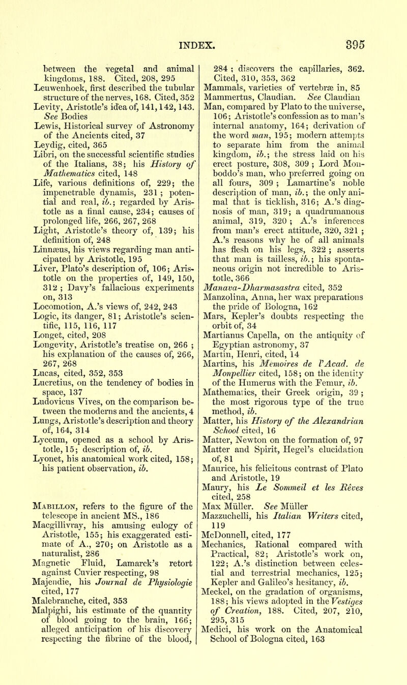 between the vegetal and animal kingdoms, 188. Cited, 208, 295 Leuwenhoek, first described the tubular structure of the nerves, 168. Cited, 352 Levity, Aristotle's idea of, 141,142,143. See Bodies Lew^is, Historical survey of Astronomy of the Ancients cited, 37 Leydig, cited, 365 Libri, on the successful scientific studies of the Italians, 38; his History of Mathematics cited, 148 Life, various definitions of, 229; the impenetrable dynamis, 231 ; poten- tial and real, ib.; regarded by Aris- totle as a final cause, 234; causes of prolonged life, 266, 267, 268 Light, Aristotle's theory of, 139; his definition of, 248 LinnjBus, his viev^s regarding man anti- cipated by Aristotle, 195 Liver, Plato's description of, 106; Aris- totle on the properties of, 149, 150, 312 ; Davy's fallacious experiments on, 313 Locomotion, A.'s views of, 242, 243 Logic, its danger, 81; Aristotle's scien- tific, 115, 116, 117 Longet, cited, 208 Longevity, Aristotle's treatise on, 266 ; his explanation of the causes of, 266, 267, 268 Lucas, cited, 352, 353 Lucretius, on the tendency of bodies in space, 137 Ludovicus Yives, on the comparison be- tween the moderns and the ancients, 4 Lungs, Aristotle's description and theory of, 164, 314 Lyceum, opened as a school by Aris- totle, 15; description of, ib. Lyonet, his anatomical work cited, 158; his patient observation, ib. Mabillon, refers to the figure of the telescope in ancient MS., 186 Macgillivray, his amusing eulogy of Aristotle, 155; his exaggerated esti- mate of A., 270; on Aristotle as a naturalist, 286 Magnetic Fluid, Lamarck's retort against Cuvier respecting, 98 Majendie, his Journal de Physiologie cited, 177 Malebranche, cited, 353 Malpighi, his estimate of the quantity of blood going to the brain, 166; alleged anticipation of his discovery respecting the fibrine of the blood, 284 ; discovers the capillaries, 362. Cited, 310, 353, 362 Mammals, varieties of vertebrae in, 85 Mammertus, Claudian. See Claudian Man, compared by Plato to the universe, 106; Aristotle's confession as to man's internal anatomy, 164; derivation of the word man, 195; modern attempts to separate him from the animal kingdom, ib.; the stress laid on his erect posture, 308, 309 ; Lord Mon- boddo's man, who preferred going on all fours, 309 ; Lamartine's noble description of man, ib.; the only ani- mal that is ticklish, 316; A.'s diag- nosis of man, 319; a quadrumanous animal, 319, 320 ; A.'s inferences from man's erect attitude, 320, 321 ; A.'s reasons why he of all animals has flesh on his legs, 322 ; asserts that man is tailless, ib.; his sponta- neous origin not incredible to Aris- totle, 366 Manava-Dharmasastra cited, 352 Manzolina, Anna, her wax preparations the pride of Bologna, 162 Mars, Kepler's doubts respecting the orbit of, 34 Martianus Capella, on the antiquity of Egyptian astronomy, 37 Martin, Henri, cited, 14 Martins, his Memoires de VAcad. de Monpellier cited, 158; on the identity of the Humerus with the Femur, ib. Mathematics, their Greek origin, 39 ; the most rigorous type of the true method, ib. Matter, his History of the Alexandrian School cited, 16 Matter, Newton on the formation of, 97 Matter and Spirit, Hegel's elucidation of, 81 Maurice, his felicitous contrast of Plato and Aristotle, 19 Maury, his Le Sommeil et les Reves cited, 258 Max Miiller. See Miiller Mazzuchelli, his Italian Writers cited, 119 McDonnell, cited, 177 Mechanics, Rational compared with Practical, 82; Aristotle's work on, 122; A.'s distinction between celes- tial and terrestrial mechanics, 125; Kepler and Galileo's hesitancy, ib. Meckel, on the gradation of organisms, 188; his views adopted in theVestiges of Creation, 188. Cited, 207, 210, 295, 315 Medici, his work on the Anatomical School of Bologna cited, 163