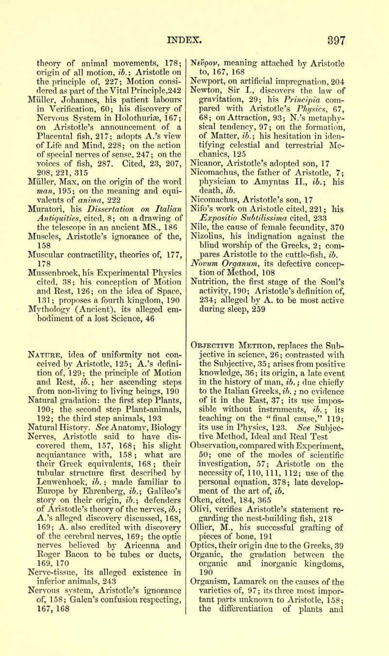 theory of animal movements, 178; origin of all motion, ih.; Aristotle on the principle of, 227; Motion consi- dered as part of the Vital Principle,242 Miiller, Johannes, his patient labours in Verification, 60; his discovery of Nervous System in Holothuriae, 167; on Aristotle's announcement of a Placental fish, 217; adopts A.'s view of Life and Mind, 228; on the action of special nerves of sense, 247; on the voices of fish, 287. Cited, 23, 207, 208, 221, 315 Miiller, Max, on the origin of the word man, 195; on the meaning and equi- valents of anima, 222 Muratori, his Dissertation on Italian Antiquities, cited, 8; on a drawing of the telescope in an ancient MS., 186 Muscles, Aristotle's ignorance of the, 158 Muscular contractility, theories of, 177, 178 Mussenbroek, his Experimental Physics cited, 38; his conception of Motion and Rest, 126; on the idea of Space, 131; proposes a fourth kingdom, 190 Mythology (Ancient), its alleged em- bodiment of a lost Science, 46 Nature, idea of uniformity not con- ceived by Aristotle, 125; A.'s defini- tion of, 129; the principle of Motion and Rest, ib. • her ascending steps from non-living to living beings, 190 Natural gradation: the first step Plants, 190; the second step Plant-animals, 192; the third step animals, 193 Natural Histoiy. See Anatomy, Biology Nerves, Aristotle said to have dis- covered them, 157, 168; his slight acquiantance with, 158; what are their Greek equivalents, 168; their tubular structure first described by Leuwenhoek, ib.; made familiar to Europe by Ehrenberg, z6.; Galileo's story on their origin, ib.', defenders of Aristotle's theory of the nerves, ib.; A.'s alleged discovery discussed, 168, 169; A. also credited with discovery of the cerebral nerves, 169; the optic nerves believed by Aricenna and Roger Bacon to be tubes or ducts, 169, 170 Nerve-tissue, its alleged existence in inferior animals, 243 Nervous system, Aristotle's ignorance of, 158; Galen's confusion respecting, 167, 168 Nfvpov, meaning attached by Aristotle to, 167, 168 Newport, on artificial impregnation, 204 Newton, Sir I., discovers the law of gravitation, 29; his Principia com- pared with Aristotle's Physics, 67, 68; on Attraction, 93; N.'s metaphy- sical tendency, 97; on the formation, of Matter, ib.-, his hesitation in iden- tifying celestial and terrestrial Me- chanics, 125 Nicanor, Aristotle's adopted son, 17 Nicomachus, the father of Aristotle, 7; physician to Amyntas II., ib.; his death, ib. Nicomachus, Aristotle's son, 17 Nifo's work on Aristotle cited, 221; his Expositio Subtilissima cited, 233 Nile, the cause of female fecundity, 370 Nizolius, his indignation against the blind worship of the Greeks, 2; com- pares Aristotle to the cuttle-fish, ib. Novum Organum, its defective concep- tion of Method, 108 Nutrition, the first stage of the Soul's activity, 190; Aristotle's definition of, 234; alleged by A. to be most active during sleep, 259 Objective Method, replaces the Sub- jective in science, 26; contrasted Avith the Subjective, 35; arises from positive knowledge, 36; its origin, a late event in the histoiy of man, ib.; due chiefly to the Italian Greeks, ib.; no evidence of it in the East, 37; its use impos- sible without instruments, ib. ; its teaching on the final cause, 119; its use in Physics, 123. See Subjec- tive Method, Ideal and Real Test Observation, compared with Experiment, 50; one of the modes of scientific investigation, 57; Aristotle on the necessity of, 110, 111, 112; use of the personal equation, 378; late develop- ment of the art of, ib. Oken, cited, 184, 365 Olivi, verifies Aristotle's statement re- garding the nest-building fish, 218 Oilier, M., his successful grafting of pieces of bone, 191 Optics, their origin due to the Greeks, 39 Organic, the gradation between the organic and inorganic kingdoms, 190 Organism, Lamarck on the causes of the varieties of, 97; its three most impor- tant parts unknown to Aristotle, 158; the differentiation of plants and