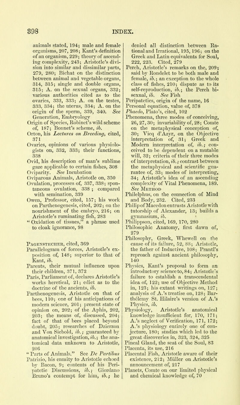 animals stated, 194; male and female organisms, 207, 208; Kant's definition of an organism, 229; theory of ascend- ing complexity, 243; Aristotle's divi- sion into similar and dissimilar parts, 279, 280; Bichat on the distinction between animal and vegetable organs, 314, 315; single and double organs, 315; A. on the sexual organs, 332; various authorities cited as to the ovaries, 332, 333; A. on the testes, 333, 334; the uterus, 334; A. on the origin of the sperm, 339, 340. See Generation, Embiyology Origin of Species, Robinet's wild scheme of, 187; Bonnet's scheme, ih. Orton, his Lectures on Breeding, cited, 371 Ovaries, opinions of various physiolo- gists on, 332, 333; their functions, 338 Ovid, his description of man's sublime gaze applicable to certain fishes, 308 Oviparity. See Incubation Oviparous Animals, Aristotle on, 350 Ovulation, processes of, 337, 338; spon- taneous ovulation, 338 ; compared with semination, 339 Owen, Professor, cited, 157; his work on Parthenogenesis, cited, 202; on the nourishment of the embryo, 216; on Aristotle's ruminating fish, 283  Oxidation of tissues, a phrase used to cloak ignorance, 98 Pagenstkcher, cited, 369 Parallelogram of forces, Aristotle's ex- position of, 148; superior to that of Kant, lb. Parents, their mutual influence upon their children, 371, 372 Paris, Parliament of, declares Aristotle's works heretical, 21; edict as to the doctrine of the ancients, ib. Parthenogenesis, Aristotle on that of bees, 110; one of his anticipations of modern science, 201; present state of opinion on, 202; of the Aphis, 202, 203; the means of, discussed, 204; fact of that of bees placed beyond doubt, 205; researches of Dzierzon and Von Siebold, ib.; guaranteed by anatomical investigation, ib.; the ana- tomical data unknown to Aristotle, 206  Parts of Animals. See De Partibus Patrizio, his enmity to Aristotle echoed by Bacon, 9; contents of his Peri- patetic Discussions, ib.; Giordano Bruno's contempt for him, ib.; he denied all distinction between Ra- tional and Irrational, 195, 196; on the Greek and Latin equivalents for Soul, 222, 223. Cited, 279 Perch, Aristotle's remarks on the, 209; said by Rondelet to be both male and female, ib.; an exception to the whole class of fishes, 210; dispute as to its self-reproduction, ib.-, the Perch bi- sexual, ib. See Fish Peripatetics, origin of the name, 16 Personal equation, value of, 378 Phaedo, Plato's, cited, 102 Phenomena, three modes of conceiving, 26, 27,30; invariability of, 28; Comte on the metaphysical conception of, 30; Vicq d'Azyr, on the Objective interpretation of, 31; Greek and Modern interpretation of, ib.; con- ceived to be dependent on a mutable will, 32; criteria of their three modes of interpretation, ib.; contrast between the metaphysical and scientific gua- rantee of, 33; modes of interpreting, 34; Aristotle's idea of an ascending complexity of Vital Phenomena, 189. See Method Philelphus, on the connection of Mind and Body, 232. Cited, 233 Philip of Macedon entrusts Aristotle with tutorship of Alexander, 13; builds a gymnasium, ib. Philippson, cited, 169, 170, 280 Philosophic Anatomy, first dawn of, 279 Philosophy, Greek, Whewell on the cause of its failure, 52, 88; Aristotle, the father of Inductive, 108; Prantl's reproach against ancient philosophy, 140 Physics, Kant's proposal to form an introductory science to, 84; Aristotle's failure to establish a transcendental idea of, 122; use of Objective Method in, 123; his extant writings on, 127; analysis of A.'s treatise on, 128; Bar- thelemy St. Hilaire's version of A.'s Physics, ib. Physiology, Aristotle's anatomical knowledge insufiicient for, 170, 171; A.'s neglect of Verification, 171, 172; A.'s physiology entirely one of con- jecture, 180; studies which led to the great discoveries in, 323, 324, 325 Pineal Gland, the seat of the Soul, 83 Placenta, its use, 216 Placental Fish, Aristotle aware of their existence, 212; Miiller on Aristotle's announcement of, 217 Planets, Comte on our limited physical and chemical knowledge of, 70