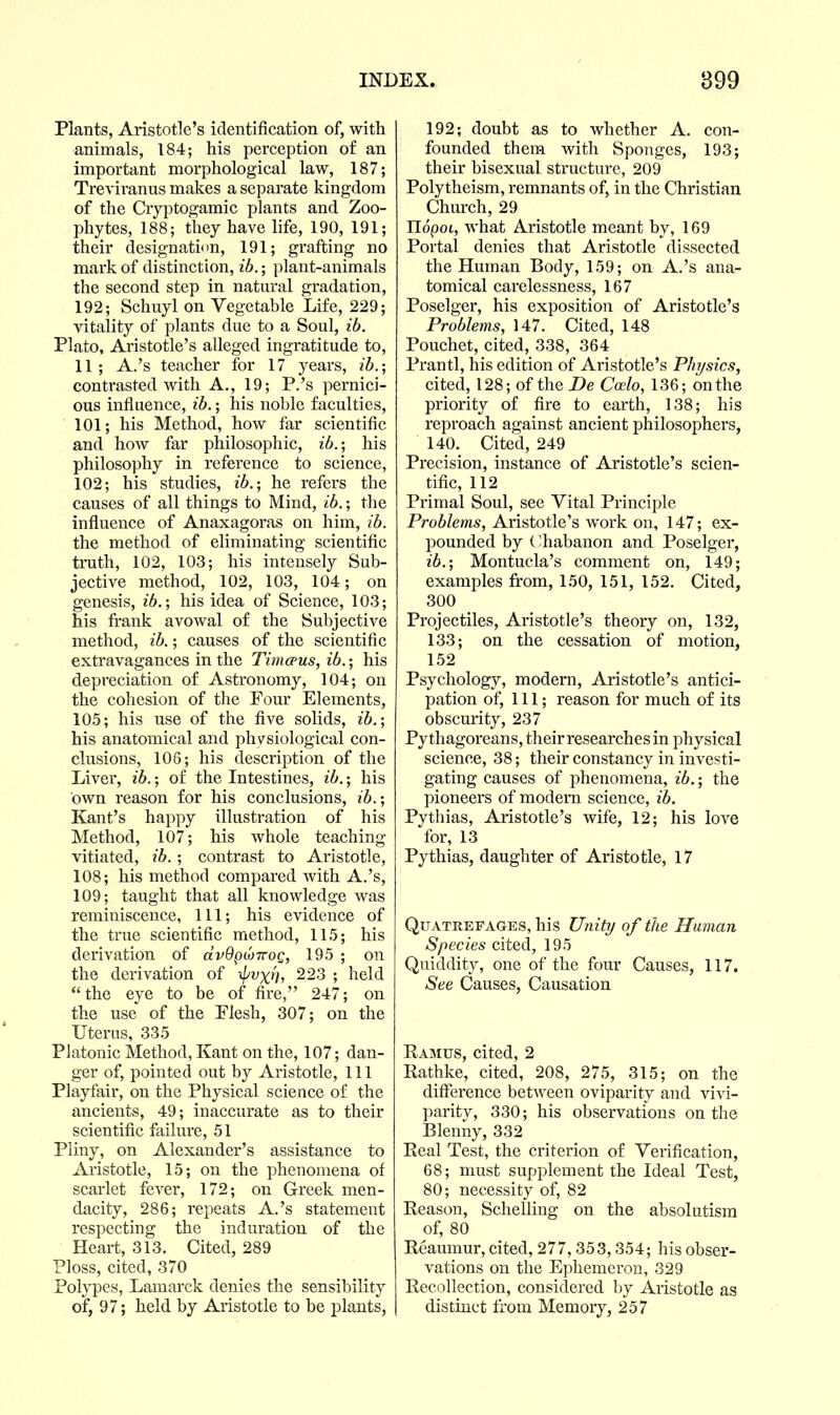 Plants, Aristotle's identification of, with animals, 184; his perception of an important morphological law, 187; Treviranus makes a separate kingdom of the Cryptogamic plants and Zoo- phytes, 188; they have life, 190, 191; their designation, 191; grafting no mark of distinction, ib.; plant-animals the second step in natural gradation, 192; Schuyl on Vegetable Life, 229; vitality of plants due to a Soul, ib. Plato, Aristotle's alleged ingratitude to, 11; A.'s teacher for 17 years, ib.-, contrasted with A., 19; P.'s pernici- ous influence, ib.; his noble faculties, 101; his Method, how far scientific and how far philosophic, ^6.; his philosophy in reference to science, 102; his studies, ib.; he refers the causes of all things to Mind, ib.; the influence of Anaxagoras on him, ib. the method of eliminating scientific truth, 102, 103; his intensely Sub- jective method, 102, 103, 104; on genesis, ib.-, his idea of Science, 103; his frank avowal of the Subjective method, ib.; causes of the scientific extravagances in the Timcpus, ib.; his depreciation of Astronomy, 104; on the cohesion of the Four Elements, 105; his use of the five solids, ib.; his anatomical and physiological con- clusions, 106; his description of the Liver, ib.; of the Intestines, ib.; his own reason for his conclusions, ib.; Kant's happy illustration of his Method, 107; his whole teaching vitiated, ib.; contrast to Aristotle, 108; his method compared with A.'s, 109; taught that all knowledge was reminiscence, 111; his evidence of the true scientific method, 115; his derivation of ctvOpiOTrog, 195 ; on the derivation of ^^vxt), 223 ; held the eye to be of fire, 247; on the use of the Flesh, 307; on the Uterus, 335 Platonic Method, Kant on the, 107; dan- ger of, pointed out by Aristotle, 111 Playfair, on the Physical science of the ancients, 49; inaccurate as to their scientific failure, 51 Pliny, on Alexander's assistance to Aristotle, 15; on the phenomena of scarlet fever, 172; on Greek men- dacity, 286; repeats A.'s statement respecting the induration of the Heart, 313. Cited, 289 Ploss, cited, 370 Polypes, Lamarck denies the sensibility of, 97; held by Aristotle to be plants, 192; doubt as to whether A. con- founded them with Sponges, 193; their bisexual structure, 209 Polytheism, remnants of, in the Christian Church, 29 UopoL, what Aristotle meant by, 169 Portal denies that Aristotle dissected the Human Body, 159; on A.'s ana- tomical carelessness, 167 Poselger, his exposition of Aristotle's Problems, 147. Cited, 148 Pouchet, cited, 338, 364 Prantl, his edition of Aristotle's Physics, cited, 128; of the De Coelo, 136; on the priority of fire to earth, 138; his reproach against ancient philosophers, 140. Cited, 249 Precision, instance of Aristotle's scien- tific, 112 Primal Soul, see Vital Principle Pro6/em5, Aristotle's work on, 147; ex- pounded by C'habanon and Poselger, ib.; Montucla's comment on, 149; examples from, 150, 151, 152. Cited, 300 Projectiles, Aristotle's theory on, 132, 133; on the cessation of motion, 152 Psychology, modern, Aristotle's antici- pation of. 111; reason for much of its obscurity, 237 Pythagoreans, their researches in physical science, 38; their constancy in investi- gating causes of phenomena, ib.; the pioneers of modern science, ib. Pythias, Aristotle's wife, 12; his love for, 13 Pythias, daughter of Aristotle, 17 Qfatrefages, his Uniti/ of the Human Species cited, 195 Quiddity, one of the four Causes, 117. See Causes, Causation Ramus, cited, 2 Rathke, cited, 208, 275, 315; on the difierence between oviparity and vivi- parity, 330; his observations on the Blenny, 332 Real Test, the criterion of Verification, 68; must supplement the Ideal Test, 80; necessity of, 82 Reason, Sclielling on the absolutism of, 80 Reaumur, cited, 277,353,354; his obser- vations on the Ephemeron, 329 Recollection, considered by Aristotle as distinct from Memory, 257
