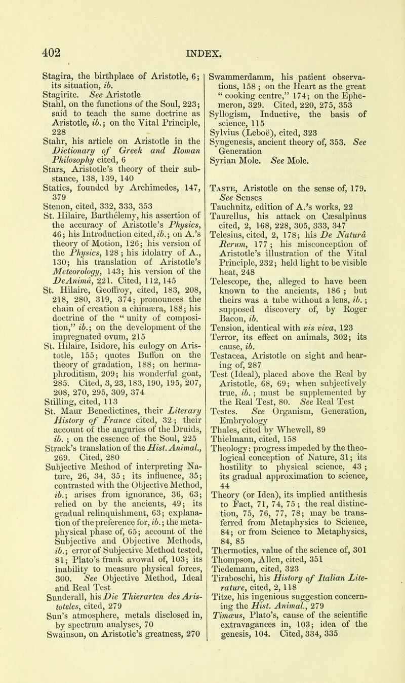 Stagira, the birthplace of Aristotle, 6; its situation, ib. Stagirite. See Aristotle Stahl, on the functions of the Soul, 223; said to teach the same doctrine as Aristotle, ib.; on the Vital Principle, 228 Stahr, his article on Aristotle in the Dictionary of Greek and Boman Philosophy cited, 6 Stars, Aristotle's theory of their sub- stance, 138, 139, 140 Statics, founded by Archimedes, 147, 379 Steuon, cited, 332, 333, 353 St. Hilaire, Barthelemy, his assertion of the accuracy of Aristotle's Physics, 46; his Introduction cited, on A.'s theory of Motion, 126; his version of the Physics, 128 ; his idolatry of A., 130; his translation of Aristotle's Meteorology, 143; his version of the DeAnima, 221. Cited, 112,145 St. Hilaire, Geoflfroy, cited, 183, 208, 218, 280, 319, 374; pronounces the chain of creation a chimsera, 188; his doctrine of the  unity of composi- tion, ib.; on the development of the impregnated ovum, 215 St. Hilaire, Isidore, his eulogy on Aris- totle, 155; quotes Buffon on the theory of gradation, 188; on herma- phroditism, 209; his wonderful goat, 285. Cited, 3, 23, 183, 190, 195, 207, 208, 270, 295, 309, 374 Stilling, cited, 113 St. Maur Benedictines, their Literary History of France cited, 32 ; their account of the auguries of the Druids, ib. ; on the essence of the Soul, 225 Strack's translation of the Hist. Animal., 269. Cited, 280 Subjective Method of interpreting Na- ture, 26, 34, 35 ; its influence, 35; contrasted with the Objective Method, ib.; arises from ignorance, 36, 63; relied on by the ancients, 49; its gradual relinquishment, 63; explana- tion of the preference for, ib.; the meta- physical phase of, 65; account of the Subjective and Objective Methods, ib.; error of Subjective Method tested, 81; Plato's frank avowal of, 103; its inability to measure physical forces, 300. See Objective Method, Ideal and Real Test Sunderall, hisDfe Thierarten desAris- toteles, cited, 279 Sun's atmosphere, metals disclosed in, by spectrum analyses, 70 Swainson, on Aristotle's greatness, 270 Swammerdamm, his patient observa- tions, 158 ; on the Heart as the great  cooking centre, 174; on the Ephe- meron, 329. Cited, 220, 275, 353 Syllogism, Inductive, the basis of science, 115 Sylvius (Leboe), cited, 323 Syngenesis, ancient theory of, 353. See Generation Syrian Mole. See Mole. Taste, Aristotle on the sense of, 179. See Senses Tauchnitz, edition of A.'s works, 22 Taurellus, his attack on Cassalpinus cited, 2, 168, 228, 305, 333, 347 Telesius, cited, 2, 178; his He Natura Perum, 177; his misconception of Aristotle's illustration of the Vital Principle, 232; held light to be visible heat, 248 Telescope, the, alleged to have been known to the ancients, 186 ; but theirs was a tube without a lens, ib.; supposed discovery of, by Roger Bacon, ib. Tension, identical with vis viva, 123 Terror, its effect on animals, 302; its cause, ib. Testacea, Aristotle on sight and hear- ing of, 287 Test (Ideal), placed above the Real by Aristotle, 68, 69; when subjectively true, ib. ; must be supplemented by the Real Test, 80. See Real Test Testes. See Organism, Generation, Embryology Thales, cited by Whewell, 89 Thielmann, cited, 158 Theology: progress impeded by the theo- logical conception of Nature, 31; its hostility to physical science, 43 ; its gradual approximation to science, 44 Theory (or Idea), its implied antithesis to Fact, 71, 74, 75 ; the real distinc- tion, 75, 76, 77, 78; may be trans- ferred from Metaphysics to Science, 84; or from Science to Metaphysics, 84, 85 Thermotics, value of the science of, 301 Thompson, Allen, cited, 351 Tiedemann, cited, 323 Tiraboschi, his History of Italian Lite- rature, cited, 2,118 Titze, his ingenious suggestion concern- ing the Hist. Animal., 279 TimcBus, Plato's, cause of the scientific extravagances in, 103; idea of the genesis, 104. Cited, 334, 335