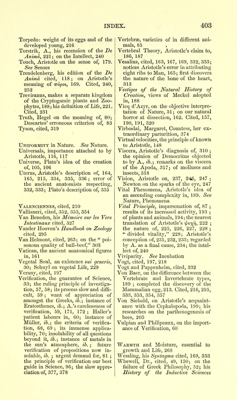 Torpedo: weight of its eggs and of the developed young, 216 Torstrik, A., his recension of the De Animd, 221; on the Intellect, 240 Touch, Aristotle on the sense of, 179. See Senses Trendelenberg, his edition of the De Animd cited, 118; on Aristotle's meaning of Trdpoi, 169. Cited, 240, 252 Treviranus, makes a separate kingdom of the Cryptogamic plants and Zoo- phytes, 188; his definition of Life, 221. Cited, 231 Truth, Hegel on the meaning of, 80; Descartes' erroneous criterion of, 83 Tyson, cited, 319 Uniformity in Nature. See Nature. Universals, importance attached to by Aristotle, 116, 117 Universe, Plato's idea of the creation of, 105, 106 Uterus, Aristotle's description of, 164, 165, 215, 334, 335, 336; error of the ancient anatomists respecting, 332, 333; Plato's description of, 335 Valenciennes, cited, 210 Vallisneri, cited, 352, 353, 354 Van Beneden, his Memoire sur les Vers Intestinaux cited, 327 Vander Hooven's Handbook on Zoology cited, 295 VanHelmont, cited, 263; on the  poi- sonous quality of bull-beef, 303 Vatican, the ancient anatomical figures in, 161 Vegetal Soul, an existence sui generis, 30; Schuyl on vegetal Life, 229 Verany, cited, 197 Verification, the guarantee of Science, 33; the ruling principle of investiga- tion, 57, 58; its process slow and diffi- cult, 59 ; want of appreciation of amongst the Greeks, ib.; instance of Eratosthenes, ib.; A.'scarelessness of verification, 59, 171, 172 ; Haller's patient labours in, 60; instance of Miiller, ib.; the criteria of verifica- tion, 68, 69 ; its immense applica- bility, 70; insolubility of all questions beyond it, ib,; instance of metals in the sun's atmosphere, ib. ; future verification of propositions now in- soluble, ib. ; urgent demand for, 81 ; the principle of verification our best guide in Science, 96; the slow appre- ciation of, 377, 378 Vertebras, varieties of in different ani- mals, 85 Vertebral Theory, Aristotle's claim to, 186, 187 Vesalius, cited, 163, 167, 169, 332, 333; notices Aristotle's error in attributing eight ribs to Man, 165; first discovers the nature of the bone of the heart, 313 Vestiges of the Natural History of Creation, views of Meckel adopted in, 188 Vicq d'Azyr, on the objective interpre- tation of Nature, 31; on our natural horror at dissection, 162. Cited, 157, 190, 191, 320 Virboslai, Margaret, Countess, her ex- traordinary parturition, 374 Virtual velocities, the principle of known to Aristotle, 148 Viscera, Aristotle's diagnosis of, 310 ; the opinion of Democritus objected to by A., ib.; remarks on the viscera of the Apoda, 317; of molluscs and insects, 318 Vision, Aristotle on, 237, 246, 247 ; Newton on the sparks of the eye, 247 Vital Phenomena, Aristotle's idea of an ascending complexity in, 189. See Nature, Phenomena Vital Principle, impersonation of, 87 ; results of its increased activity, 193 ; of plants and animals, 194; the nearest translation of Aristotle's ^pvxh, 222 ; the nature of, 225, 226, 227, 228 ;  divided vitality, 228; Aristotle's conception of, 231, 232, 233; regarded by A. as a final cause, 234; the intel- lect of, 240 Viviparity. See Incubation Vogt, cited, 197, 218 Vogt and Pappenheim, cited, 332 Von Baer, on the difference between the Vertebrate and Invertebrate types, 189 ; completed the discovery of the Mammalian egg, 213. Cited, 216, 295, 333, 353, 354, 357 Von Siebold, on Aristotle's acquaint- ance with the Cephalopoda, 199; his researches on the parthenogenesis of bees, 205 Vulpian and Philipeaux, on the import- ance of Verification, 60 Warmth and Moisture, essential to growth and Life, 268 Wessling, his Syntagma cited, 169, 333 Whewell, Dr., cited, 49, 150; on the failure of Greek Philosophy, 52; his History of the Inductive Sciences