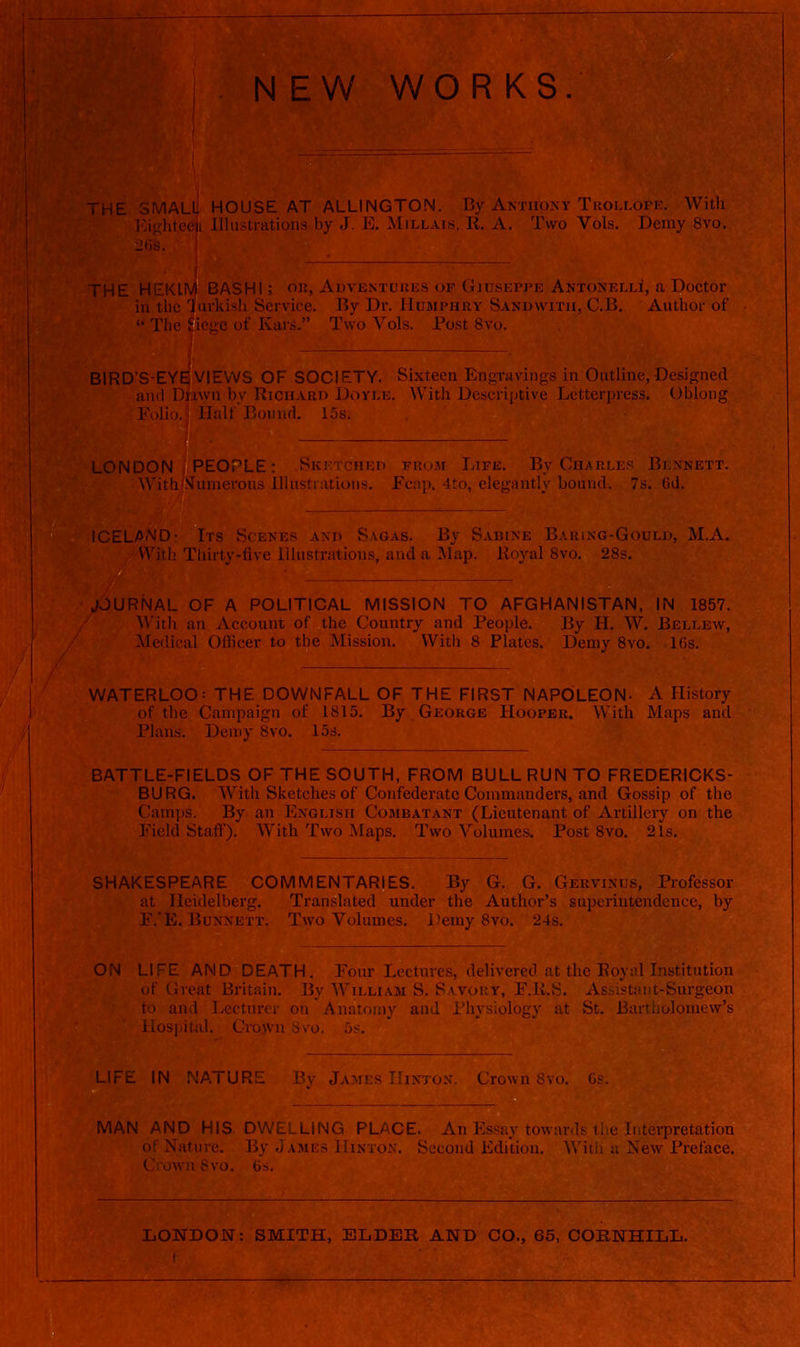 W WORKS. Ll! HOUSE AT ALLINGTON. By Anthony Trollope. With T^i-i;liteeu Illustrations by J. E. Millais, R. A. Two Vols. Demy 8vo. HE HEKLM BASH I; or, Adventuues of Giuseppe Antonelli, a Doctor in the jiirkish Service. By Dr. Humphry Sandwitii, C.B. Author of  The ^ic^^e of Kars. Two Vols. Post 8vo. IRD'S-EYE VIEWS OF SOCIETY. Sixteen Engravings in Outline,Designed and Diawn bv Richard Doyle. With Descriptive Letterpress. Oblong Folio. Half'Bound. 15s. LONDON PEOPLE: SKi/iCHEn from Life. By Charles Bi xnett. With ?^unierous Illustrations. Ec:',p. 4to, elegantly bound. 7s. 6d. ICELAAJD- Irs Scenes and Sagas. By Sabine Baring-Gould, M.A. With Thirty-five Illustrations, and a Map. Royal 8vo. 28s. JOURNAL OF A POLITICAL MISSION TO AFGHANISTAN, IN 1857. AVith an Account of the Country and People. By H. W. Bellew, Medical Officer to the Mission. With 8 Plates. Demy 8vo. 1()S. WATERLOO: THE DOWNFALL OF THE FIRST NAPOLEON- A History of the Campaign of 1815. By George Hooper. With Maps and Plans. Demy 8vo. 15s. BATTLE-FIELDS OF THE SOUTH, FROM BULL RUN TO FREDERICKS- BURG. AVith Sketches of Confederate Commanders, and Gossip of the Champs. By an English Combatant (Lieutenant of Artillery on the Field Staff). With Two Maps. Two Volumes. Post 8vo. 21s. SHAKESPEARE COMMENTARIES. By G. G. Gervinijs, Professor at Heidelberg. Translated under the Author's superintendence, by F.'E. Bunnett. Two Volumes. Demy 8vo. 24s. ON AND DEATH. Four Lectm-cs, delivered at the Royal Institution t t lireat Britain. By William S. Savory, F.K.S. AsM«taiit-Surgeon to and Lecturer on Anatomy and i'h\ -I' ln :it St. Bartholomew's Hospital. Crojvn Svo. 5s. LIFE IN rJATURE By James Hinton. Crown 8vu, MAN AND HIS. DWELLING PLACE. An Essay towards the Interpretation of Nature. By James Hinton. Second Edition. Witli a New Preface. Ci owu Svo. 6s. LONDON: SMITH, ELDER AND CO., 65, OOBNHILL.