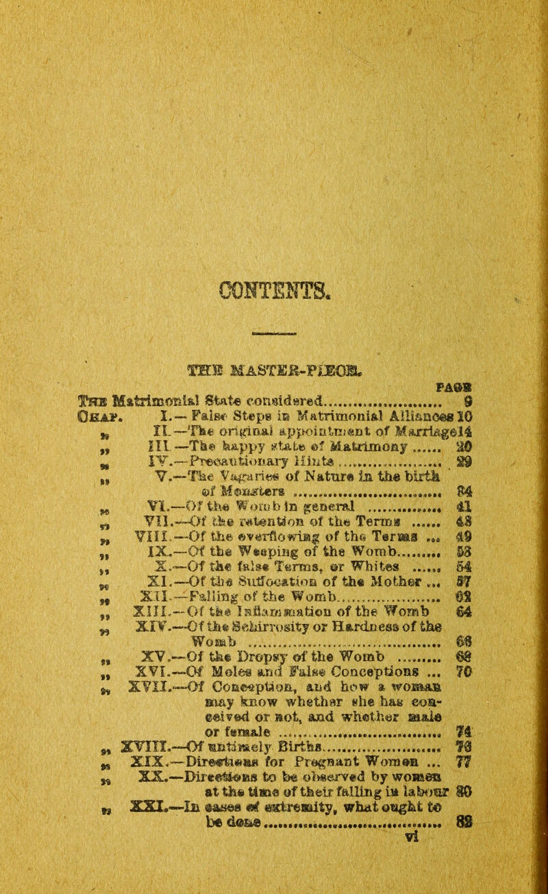 costs hts. MASTKK-PIEOEL PASS !K!hb MatriaaoKl&l State considered ,, 9 Okap. I. — False Steps in Matrimonial Alliances 10 ti XI.—The original appointment of Marri&gel4 „ III —-The happy state of Matrimony 20 w IV.—Precautionary Hint© 29 „ V.—The Vagaries of Nature In the birth &$ M©asters 114 M VI.—Of the Womb In general 41 w VII.—Of the retention of the Terms* ...... 48 n VIII.—Of the of the Terms ... 49 „ IX.—Of the Weeping of the Womb... 53 it X.~~Of the false Terms* or Whites ...... 64 M XI.—Of tli* Suffocation of the Mother ... 57 „ XII.—Falling of the Womb. *32 „ XIII.—Of the Inflammation of the Womb 64 „ XIV.—Of the ScMrrosity or Hardness of the Womb 6$ „ XV.—Of the Dropsy of the Womb m „ XVI.—Of Moles and False Conceptions ... 70 ^ XVII.—Of Conception, and how a woman may know whether #he has eoa- eeired or not, and whether si&ie or female ...... 74 M XTIII.—Of untimely- Births 73 w XXX.—Dir©«rl&©im for Pregnant Women ... 77 n XX.—DirceM'Osis to be observed by women at the time of their falling m labour 80 n XXI.—In eaaea ©f extremity, what ought to be dome 82 ,«d