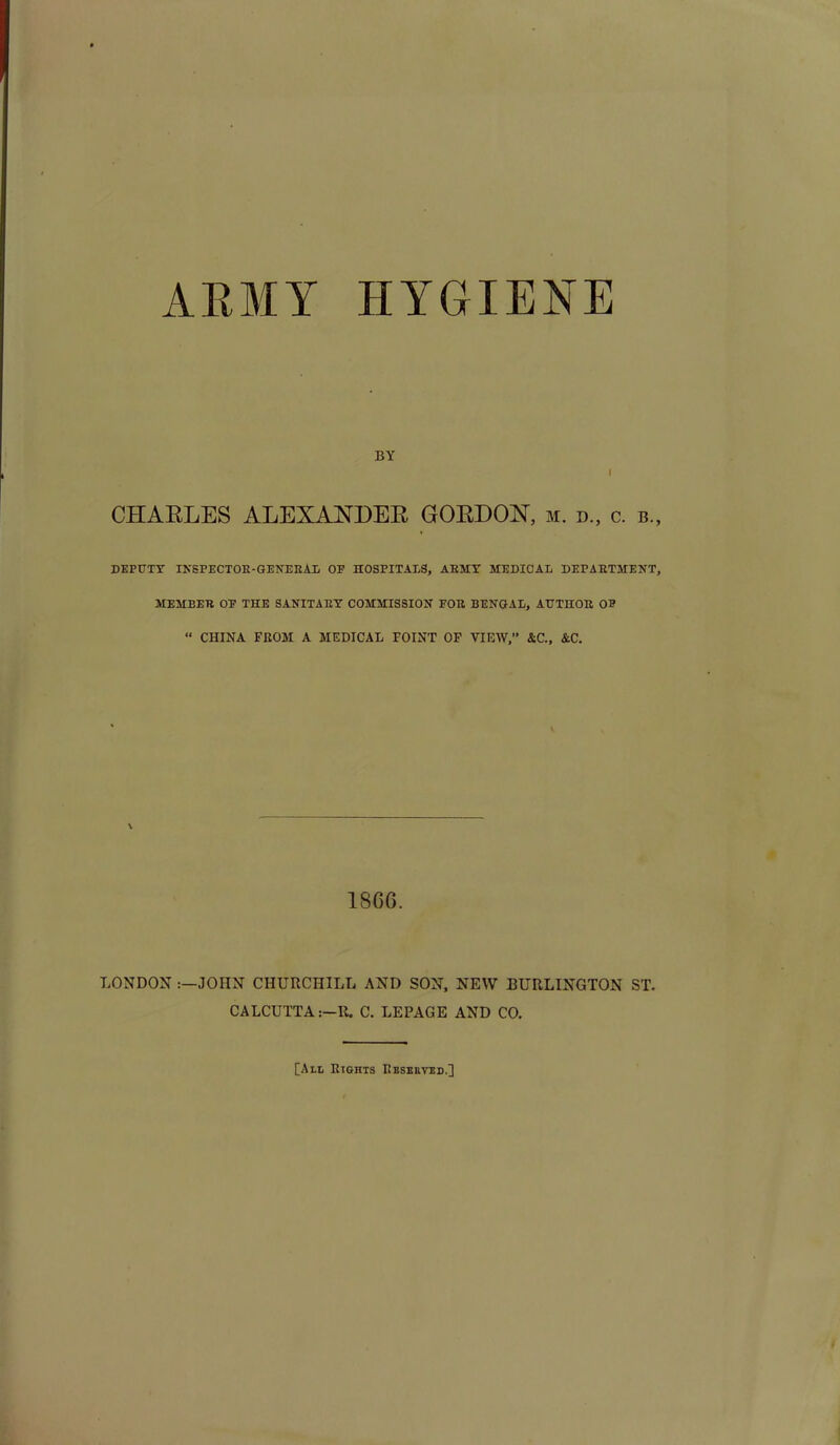 ARMY HYGIENE BY i CHARLES ALEXANDER GORDON, m. d„ c. b„ DEPUTY INSPECTOR-GENERAL OF HOSPITALS, AEMY MEDICAL DEPAETMENT, MEMEEB OF THE SANITARY COMMISSION FOE BENGAL, AUTHOR OF “ CHINA FROM A MEDICAL POINT OF VIEW,” &C., &C. 18 66. LONDON JOHN CHURCHILL AND SON, NEW BURLINGTON ST. CALCUTTA:—R. C. LEPAGE AND CO. [All Rights Reserved,]