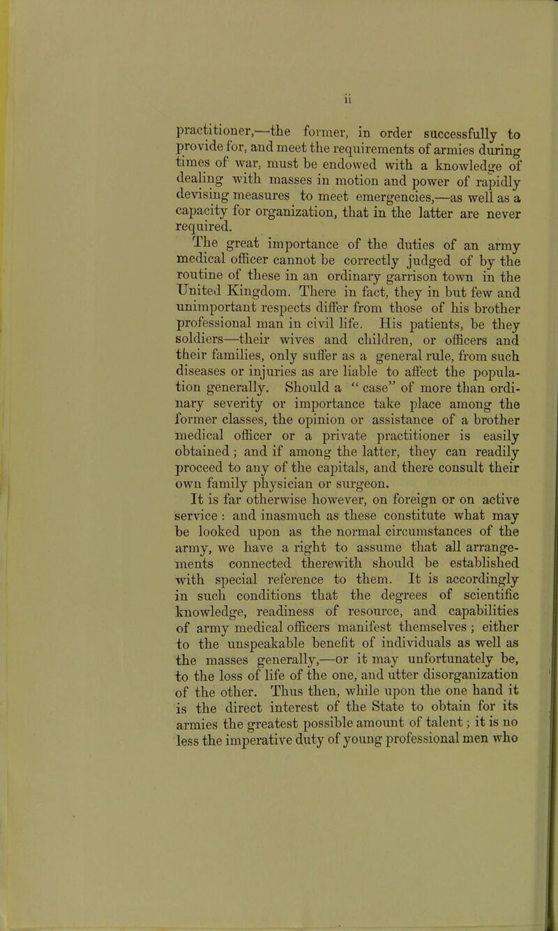 practitioner,—the former, in order successfully to provide for, and meet tlie requirements of armies during times of war, must be endowed with a knowledge of dealing with masses in motion and power of rapidly devising measures to meet emergencies,—as well as a capacity for organization, that in the latter are never required. The great importance of the duties of an army medical officer cannot be correctly judged of by the routine of these in an ordinary garrison town in the United Kingdom. There in fact, they in but few and unimportant respects differ from those of his brother professional man in civil life. His patients, be they soldiers—their wives and children, or officers and their families, only suffer as a general rule, from such diseases or injuries as are liable to affect the popula- tion generally. Should a “ case” of more than ordi- nary severity or importance take place among the former classes, the opinion or assistance of a brother medical officer or a private practitioner is easily obtained; and if among the latter, they can readily proceed to any of the capitals, and there consult their own family physician or surgeon. It is far otherwise however, on foreign or on active service : and inasmuch as these constitute what may be looked upon as the normal circumstances of the army, we have a right to assume that all arrange- ments connected therewith should be established with special reference to them. It is accordingly in such conditions that the degrees of scientific knowledge, readiness of resource, and capabilities of army medical officers manifest themselves ; either to the unspeakable benefit of individuals as well as the masses generally,—or it may unfortunately be, to the loss of life of the one, and utter disorganization of the other. Thus then, while upon the one hand it is the direct interest of the State to obtain for its armies the greatest possible amount of talent; it is no less the imperative duty of young professional men who