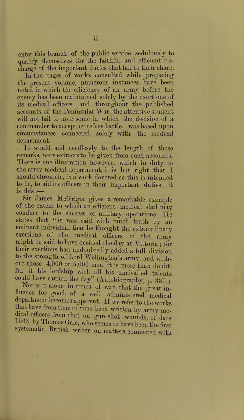 enter this branch of the public service, sedulously to qualify themselves for the faithful and efficient dis- charge of the important duties that fall to their share. In the pages of works consulted while preparing the present volume, numerous instances have been noted in which the efficiency of an army before the enemy has been maintained solely by the exertions of its medical officers ; and throughout the published accounts of the Peninsular War, the attentive student will not fail to note some in which the decision of a commander to accept or refuse battle, was based upon circumstances connected solely with the medical department. It would add needlessly to the length of these remarks, were extracts to be given from such accounts. There is one illustration however, which in duty to the army medical department, it is but right that I should chronicle, in a work devoted as this is intended to be, to aid its officers in their important duties : it is this :— Sir James McGrrigor gives a remarkable example of the extent to which an efficient medical staff may conduce to the success of military operations. He states that “ it was said with much truth by an eminent individual that he thought the extraordinary exertions of the medical officers of the army might be said to have decided the day at Vittoria ; for their exertions had undoubtedly added a full division to the strength of Lord Wellington’s army, and with- out those 4,000 or 5,000 men, it is more than doubt- ful if his lordship with all his unrivalled talents could have carried the day” (Autobiography, p. 331.) Nor is it alone in times of war that the great in- fluence for good, of a well administered medical department becomes apparent. If we refer to the works that have from time to time been written by army me- 0,ffic“:s from that on gun-shot wounds, of date 1003, by Thomas Gale, who seems to have been the first systematic British writer on matters connected with