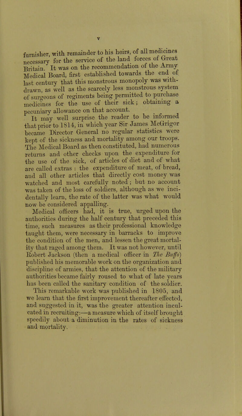 furnisher, with remainder to his heirs, of all medicines necessary for the service of the land forces of Great Britain- It was on the recommendation of the Aimy Medical Board, first established towards the end of last century that this monstrous monopoly was with- drawn, as well as the scarcely less monstrous system of surgeons of regiments being permitted to purchase medicines for the use of their sick; obtaining a pecuniary allowance on that account. It may well surprise the reader to be informed that prior to 1814, in which year Sir James McGrigor became Director General no regular statistics were kept of the sickness and mortality among our troops. The Medical Board as then constituted, had numerous returns and other checks upon the expenditure for the use of the sick, of articles of diet and of what are called extras : the expenditure of meat, of bread, and all other articles that directly cost money was watched and most carefully noted; but no account was taken of the loss of soldiers, although as we inci- dentally learn, the rate of the latter was what would now be considered appalling. Medical officers had, it is true, urged upon the authorities during the half century that preceded this time, such measures as their professional knowledge taught them, were necessary in barracks to improve the condition of the men, and lessen the great mortal- ity that raged among them. It was not however, until Bobert Jackson (then a medical officer in The Buffs) published his memorable work on the organization and discipline of armies, that the attention of the military authorities became fairly roused to what of late years has been called the sanitary condition of the soldier. This remarkable work was published in 1805, and we learn that the first improvement thereafter effected, and suggested in it, was the greater attention incul- cated in recruiting:—a measure which of itself brought speedily about a diminution in the rates of sickness and mortality.