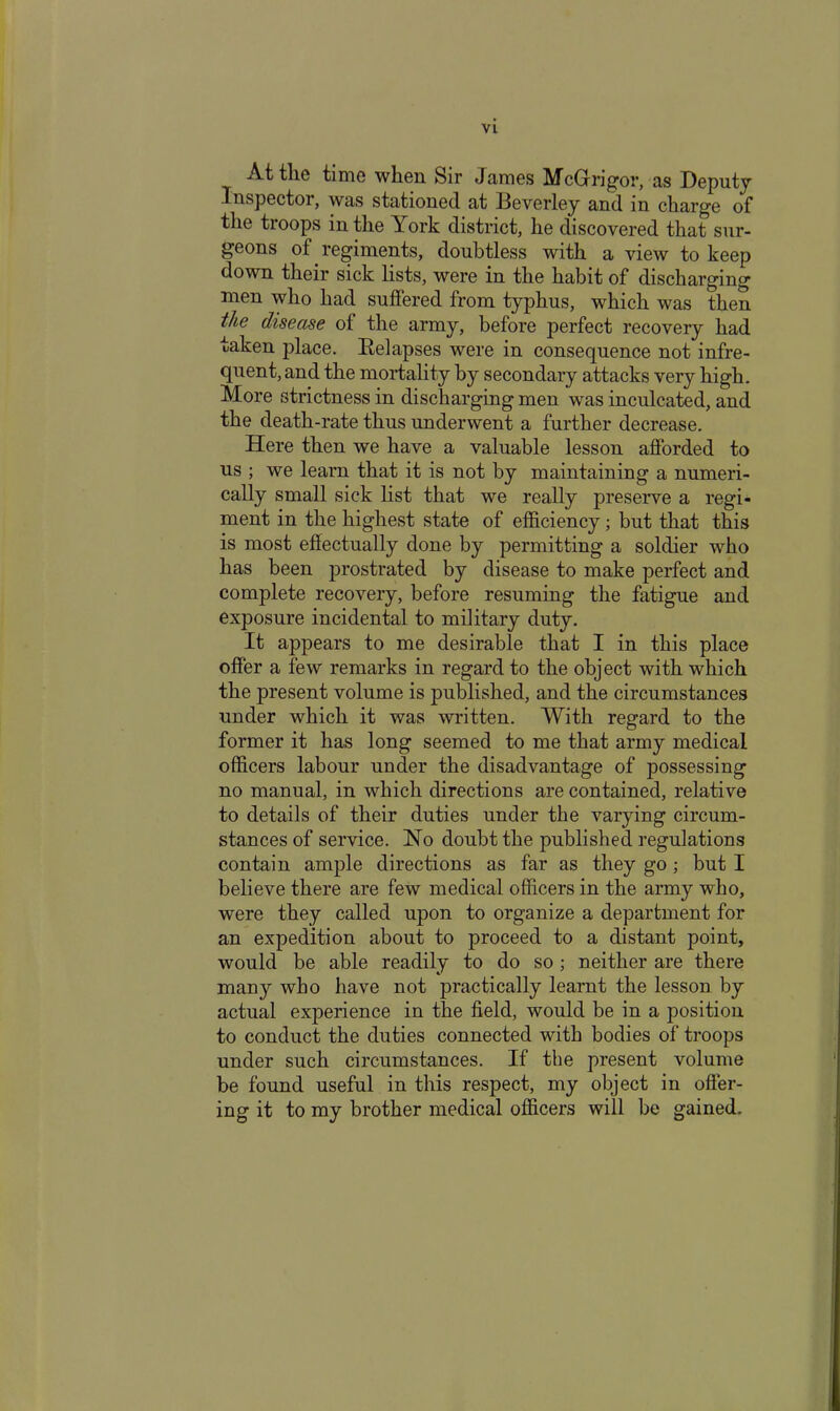 At tlie time when Sir James McGrigor, as Deputy Inspector, was stationed at Eeverley and in charge of the troops in the York district, he discovered that sur- geons of regiments, doubtless with a view to keep down their sick lists, were in the habit of discharging men who had suffered from typhus, which was then the disease of the army, before perfect recovery had taken place. Eelapses were in consequence not infre- quent, and the mortality by secondary attacks very high. More strictness in discharging men was inculcated, and the death-rate thus underwent a further decrease. Here then we have a valuable lesson afforded to us ; we learn that it is not by maintaining a numeri- cally small sick list that we really preserve a regi- ment in the highest state of efficiency; but that this is most effectually done by permitting a soldier who has been prostrated by disease to make perfect and complete recovery, before resuming the fatigue and exposure incidental to military duty. It appears to me desirable that I in this place offer a few remarks in regard to the object with which the present volume is published, and the circumstances under which it was written. With regard to the former it has long seemed to me that army medical officers labour under the disadvantage of possessing no manual, in which directions are contained, relative to details of their duties under the varying circum- stances of service. No doubt the published regulations contain ample directions as far as they go; but I believe there are few medical officers in the army who, were they called upon to organize a department for an expedition about to proceed to a distant point, would be able readily to do so ; neither are there many who have not practically learnt the lesson by actual experience in the field, would be in a position to conduct the duties connected with bodies of troops under such circumstances. If the present volume be found useful in this respect, my object in offer- ing it to my brother medical officers will be gained.