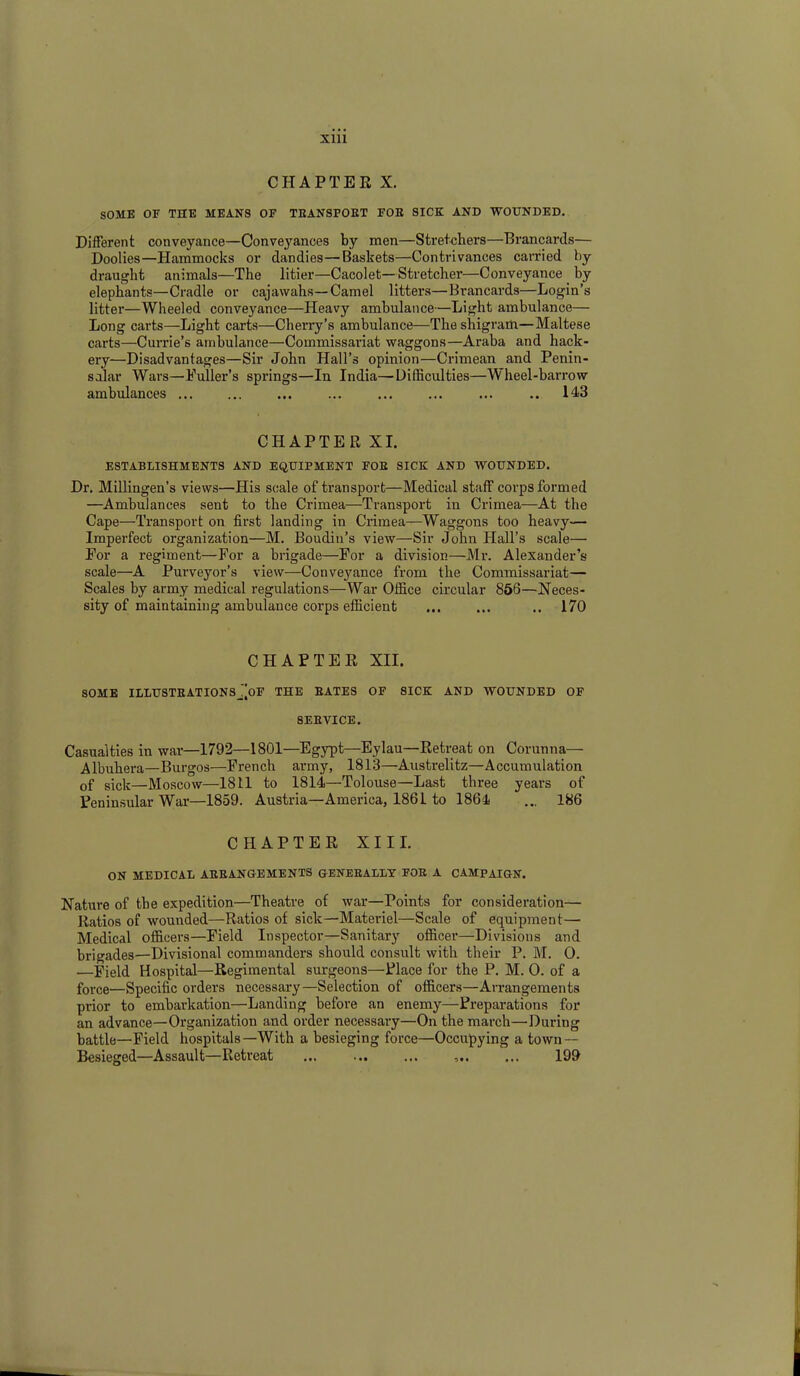 Xlll CHAPTER X. SOME OF THE MEANS OF TEANSPOKT FOE SICK AND WOUNDED. Different conveyance—Conveyances by men—Stretchers—Brancards— Doolies—Hammocks or dandies—Baskets—Contrivances carried by draught animals—The litier—Cacolet— Stretcher—Conveyance by elephants—Cradle or cajawahs—Camel litters—Brancards—Login’s litter—Wheeled conveyance—Heavy ambulance—Light ambulance— Long carts—Light carts—Cherry’s ambulance—The shigrarh—Maltese carts—Currie’s ambulance—Commissariat waggons—Araba and hack- ery—Disadvantages—Sir John Hall’s opinion—Crimean and Penin- sular Wars—Puller’s springs—In India—Difficulties—Wheel-barrow ambulances ... ... .. 143 CHAPTER XI. ESTABLISHMENTS AND EQUIPMENT FOE SICK AND WOUNDED. Dr. Millingen’s views—His scale of transport—Medical staff corps formed —Ambulances sent to the Crimea—Transport in Crimea—At the Cape—Transport on first landing in Crimea—Waggons too heavy— Imperfect organization—M. Boudin’s view—Sir John Hall’s scale— For a regiment—For a brigade—For a division—Mr. Alexander’s scale—A Purveyor’s view—Conveyance from the Commissariat— Scales by army medical regulations—War Office circular 856—Neces- sity of maintaining ambulance corps efficient ... ... .. 170 CHAPTER XII. SOME ILLUSTEATIONSj^OF THE BATES OF SICK AND WOUNDED OF 8EEVICE. Casualties in war—1792—1801—Egypt—Eylau—Retreat on Corunna— Albuhera—Burgos—French army, 1813—Austrelitz—Accumulation of sick—Moscow—1811 to 1814—Tolouse—Last three years of Peninsular War—1859. Austria—America, 1861 to 1864 ... 186 CHAPTER XIII. ON MEDICAL ARRANGEMENTS GENERALLY FOR A CAMPAIGN. Nature of the expedition—Theatre of war—Points for consideration— Ratios of wounded—Ratios of sick—Materiel—Scale of equipment— Medical officers—Field Inspector—Sanitary officer—Divisions and brigades—Divisional commanders should consult with their P. 1VI. 0. —Field Hospital—Regimental surgeons—Place for the P. M. 0. of a force—Specific orders necessary—Selection of officers—Arrangements prior to embarkation—Landing before an enemy—Preparations for an advance—Organization and order necessary—On the march—During battle—Field hospitals—With a besieging force—Occupying a town — Besieged—Assault—Retreat ... 199