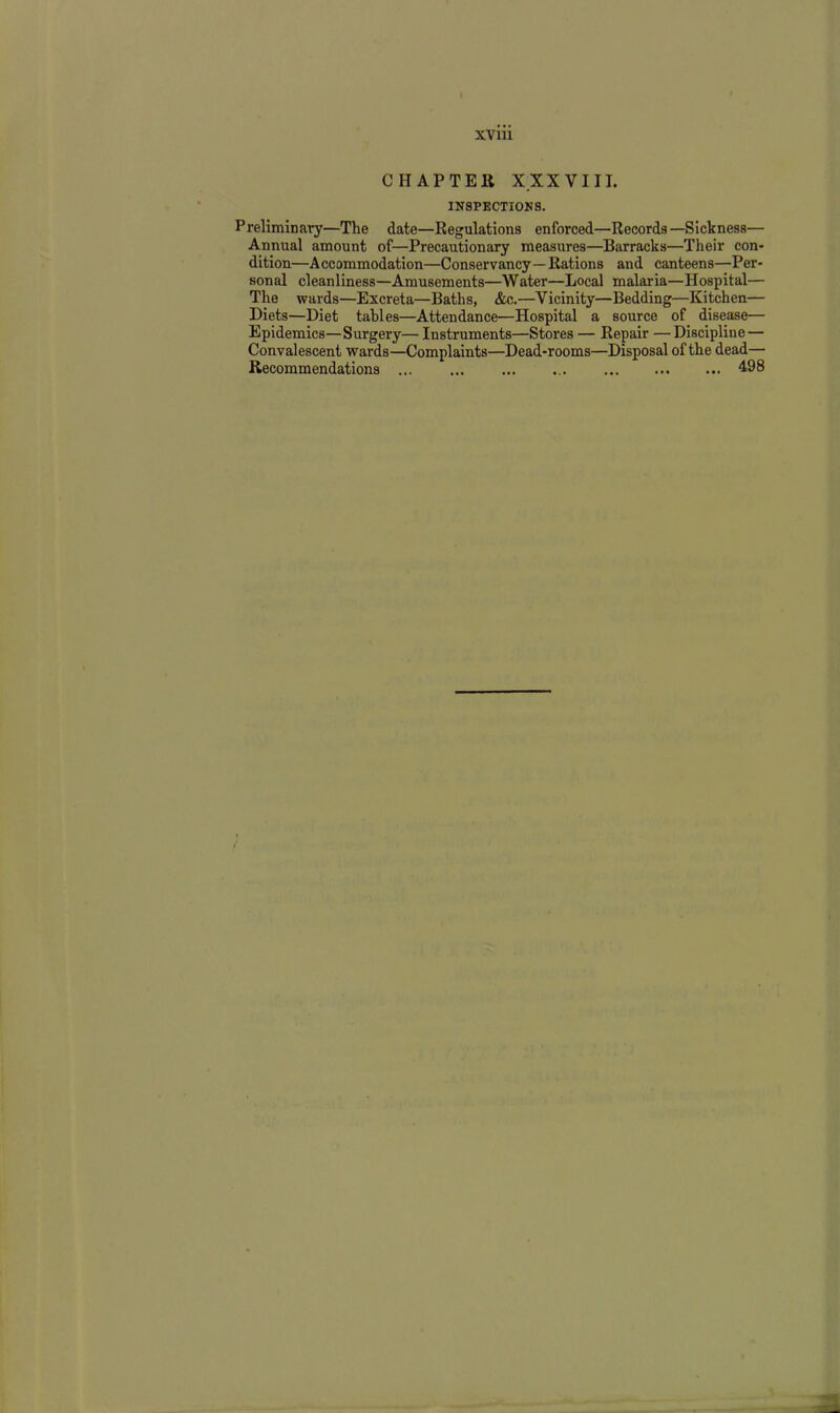 CHAPTER X XX YIII. INSPECTIONS. Preliminary—The date—Regulations enforced—Records—Sickness— Annual amount of—Precautionary measures—Barracks—Their con- dition—Accommodation—Conservancy—Rations and canteens—Per- sonal cleanliness—Amusements—Water—Local malaria—Hospital— The wards—Excreta—Baths, &c.—Vicinity—Bedding—Kitchen— Diets—Diet tables—Attendance—Hospital a source of disease— Epidemics—Surgery—Instruments—Stores — Repair —Discipline — Convalescent wards—Complaints—Dead-rooms—Disposal of the dead— Recommendations 498