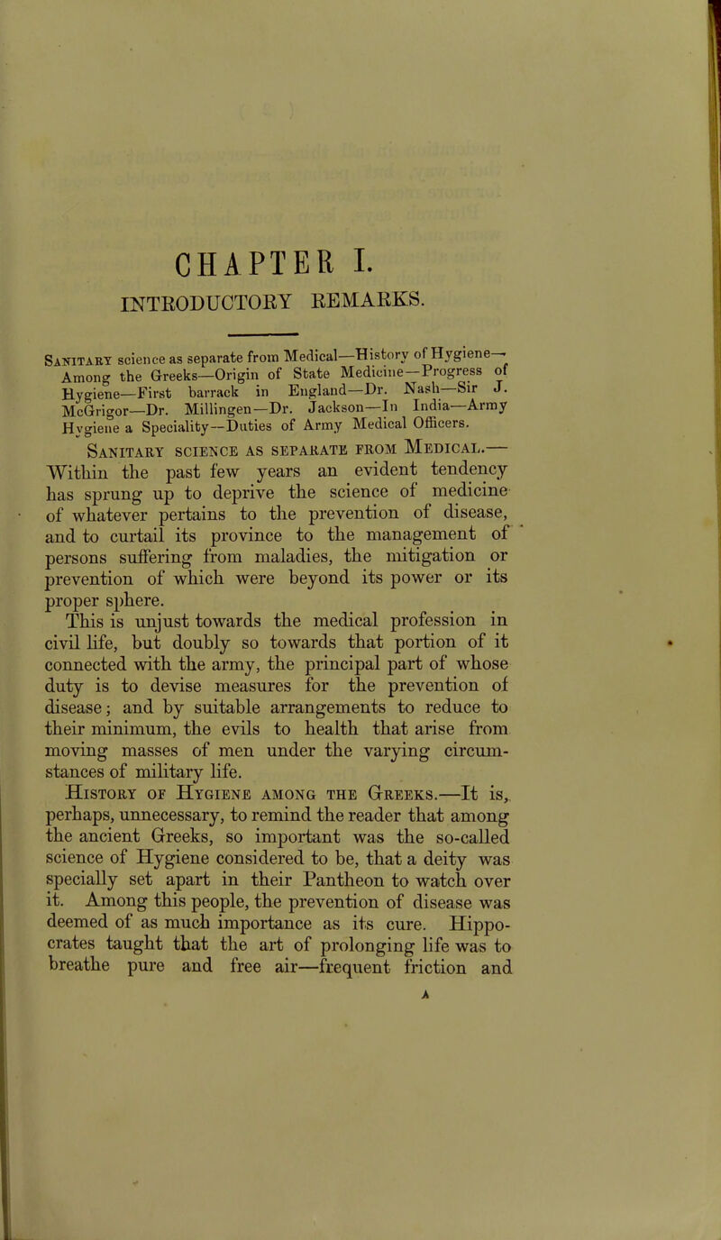 INTRODUCTORY REMARKS. Sanitary science as separate from Medical History of Hygiene Among the Greeks—Origin of State Medicine-Progress of Hygiene—First barrack in England—Dr. Nash—Sir J. McGrigor—Dr. Millingen—Dr. Jackson—In India—Army Hygiene a Speciality—Duties of Army Medical Officers. Sanitary science as separate from Medical.— Within the past few years an evident tendency has sprung np to deprive the science of medicine of whatever pertains to the prevention of disease, and to curtail its province to the management of persons suffering from maladies, the mitigation or prevention of which were beyond its power or its proper sphere. This is unjust towards the medical profession in civil life, but doubly so towards that portion of it connected with the army, the principal part of whose duty is to devise measures for the prevention of disease; and by suitable arrangements to reduce to their minimum, the evils to health that arise from moving masses of men under the varying circum- stances of military life. History of Hygiene among the Greeks.—It is,, perhaps, unnecessary, to remind the reader that among the ancient Greeks, so important was the so-called science of Hygiene considered to be, that a deity was specially set apart in their Pantheon to watch over it. Among this people, the prevention of disease was deemed of as much importance as its cure. Hippo- crates taught that the art of prolonging life was to breathe pure and free air—frequent friction and