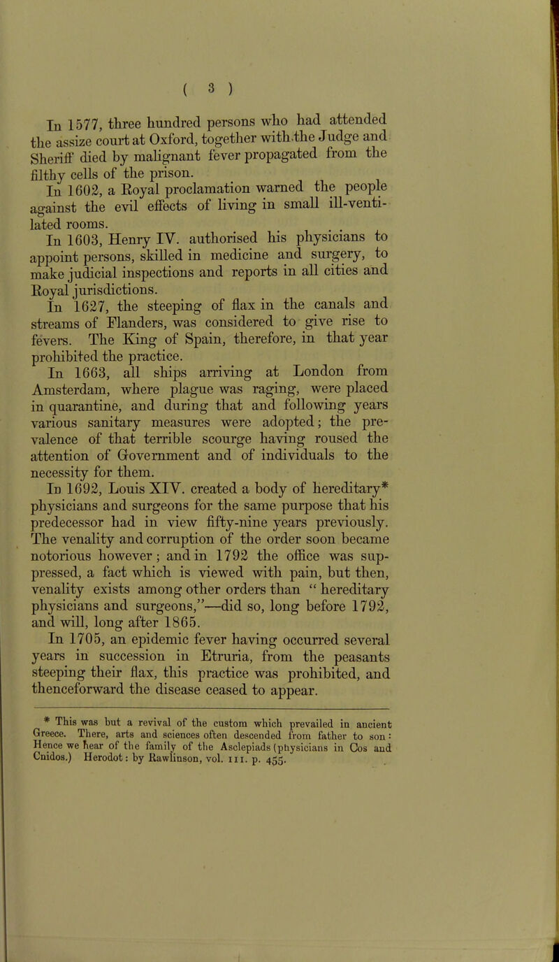 In 1577, three hundred persons who had attended the assize court at Oxford, together with.the Judge and Sheriff died by malignant fever propagated from the filthy cells of the prison. In 1602, a Royal proclamation warned the people against the evil effects of living in small ill-venti- lated rooms. In 1603, Henry IY. authorised his physicians to appoint persons, skilled in medicine and surgery, to make judicial inspections and reports in all cities and Royal jurisdictions. In 1627, the steeping of flax in the canals and streams of Flanders, was considered to give rise to fevers. The King of Spain, therefore, in that year prohibited the practice. In 1663, all ships arriving at London from Amsterdam, where plague was raging, were placed in quarantine, and during that and following years various sanitary measures were adopted; the pre- valence of that terrible scourge having roused the attention of Government and of individuals to the necessity for them. In 1692, Louis XIV. created a body of hereditary* physicians and surgeons for the same purpose that his predecessor had in view fifty-nine years previously. The venality and corruption of the order soon became notorious however; and in 1792 the office was sup- pressed, a fact which is viewed with pain, but then, venality exists among other orders than “ hereditary physicians and surgeons,”—did so, long before 1792, and will, long after 1865. In 1705, an epidemic fever having occurred several years in succession in Etruria, from the peasants steeping their flax, this practice was prohibited, and thenceforward the disease ceased to appear. * This was but a revival of the custom which prevailed in ancient Greece. There, arts and sciences often descended from father to son' Hence we hear of the family of the Asclepiads (physicians in Cos and Cnidos.) Herodot: by Rawlinson, vol. xu. p. 455.