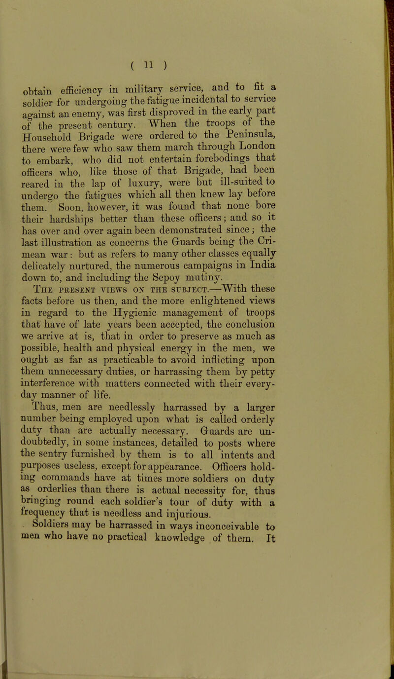 obtain efficiency in military service, and to fit a soldier for undergoing the fatigue incidental to service against an enemy, was first disproved in the early part of the present century. When the troops of the Household Brigade were ordered to the Peninsula, there were few who saw them march through London to embark, who did not entertain forebodings that officers who, like those of that Brigade, had been reared in the lap of luxury, were but ill-suited to undergo the fatigues which all then knew lay before them. Soon, however, it was found that none bore their hardships better than these officers; and so it has over and over again been demonstrated since; the last illustration as concerns the Guards being the Cri- mean war : but as refers to many other classes equally delicately nurtured, the numerous campaigns in India down to, and including the Sepoy mutiny. The present views on the subject.—With these facts before us then, and the more enlightened views in regard to the Hygienic management of troops that have of late years been accepted, the conclusion we arrive at is, that in order to preserve as much as possible, health and physical energy in the men, we ought as far as practicable to avoid inflicting upon them unnecessary duties, or harrassing them by petty interference with matters connected with their every- day manner of life. Thus, men are needlessly harrassed by a larger number being employed upon what is called orderly duty than are actually necessary. Guards are un- doubtedly, in some instances, detailed to posts where the sentry furnished by them is to all intents and purposes useless, except for appearance. Officers hold- ing commands have at times more soldiers on duty as orderlies than there is actual necessity for, thus bringing round each soldier’s tour of duty with a frequency that is needless and injurious. Soldiers may be harrassed in ways inconceivable to men who have no practical knowledge of them. It