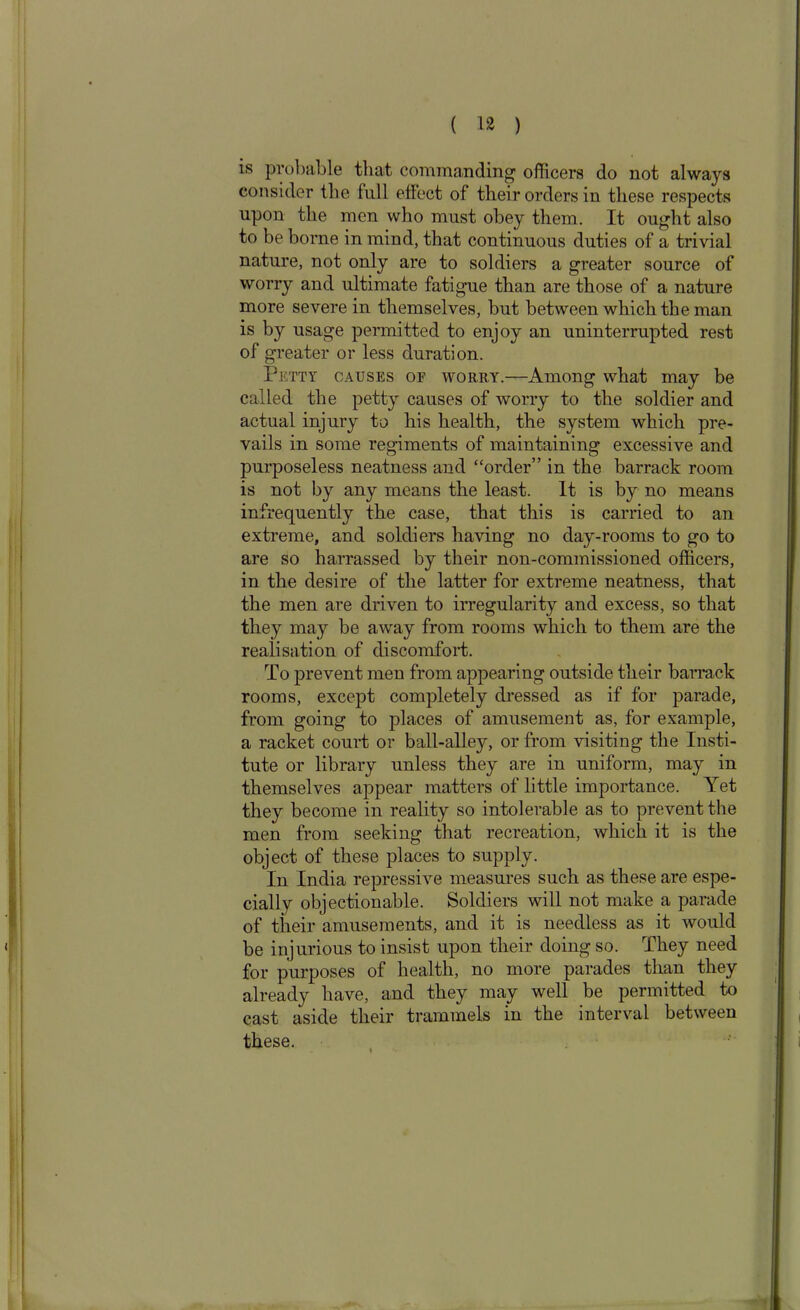 is probable that commanding officers do not always consider the full effect of their orders in these respects upon the men who must obey them. It ought also to be borne in mind, that continuous duties of a trivial nature, not only are to soldiers a greater source of worry and ultimate fatigue than are those of a nature more severe in themselves, but between which the man is by usage permitted to enjoy an uninterrupted rest of greater or less duration. Petty causes of worry.—Among what may be called the petty causes of worry to the soldier and actual injury to his health, the system which pre- vails in some regiments of maintaining excessive and purposeless neatness and “order” in the barrack room is not by any means the least. It is by no means infrequently the case, that this is carried to an extreme, and soldiers having no day-rooms to go to are so harrassed by their non-commissioned officers, in the desire of the latter for extreme neatness, that the men are driven to irregularity and excess, so that they may be away from rooms which to them are the realisation of discomfort. To prevent men from appearing outside their barrack rooms, except completely dressed as if for parade, from going to places of amusement as, for example, a racket court or ball-alley, or from visiting the Insti- tute or library unless they are in uniform, may in themselves appear matters of little importance. Yet they become in reality so intolerable as to prevent the men from seeking that recreation, which it is the object of these places to supply. In India repressive measures such as these are espe- cially objectionable. Soldiers will not make a parade of their amusements, and it is needless as it would be injurious to insist upon their doing so. They need for purposes of health, no more parades than they already have, and they may well be permitted to cast aside their trammels in the interval between these. i