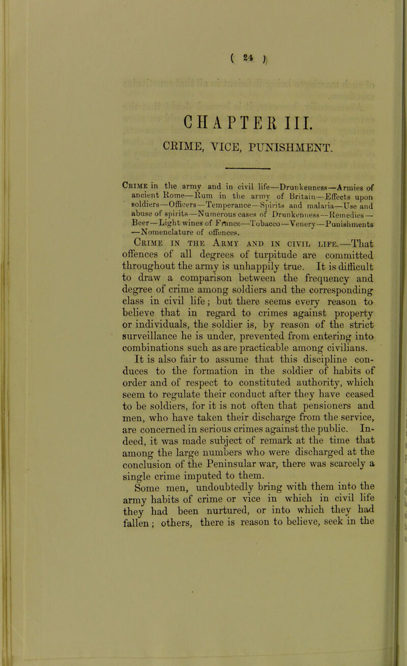 CHAPTER III. CRIME, VICE, PUNISHMENT. Crime in the army and in civil life—Drunkenness—Armies of ancient Home—Rum in the army of Britain—Effects upon soldiers—Officers—Temperance—Spirits and malaria—Use and abuse of spirits—Numerous cases of Drunkenness—Remedies — Beer—Light wines of France—Tobacco—Venery—Punishments —Nomenclature of offences. Crime in the Army and in civil life.—That offences of all degrees of turpitude are committed throughout the army is unhappily true. It is difficult to draw a comparison between the frequency and degree of crime among soldiers and the corresponding class in civil life; but there seems every reason to believe that in regard to crimes against property or individuals, the soldier is, by reason of the strict surveillance he is under, prevented from entering into combinations such as are practicable among civilians. It is also fair to assume that this discipline con- duces to the formation in the soldier of habits of order and of respect to constituted authority, which seem to regulate their conduct after they have ceased to be soldiers, for it is not often that pensioners and men, who have taken their discharge from the service, are concerned in serious crimes against the public. In- deed, it was made subject of remark at the time that among the large numbers who were discharged at the conclusion of the Peninsular war, there was scarcely a single crime imputed to them. Some men, undoubtedly bring with them into the army habits of crime or vice in which in civil life they had been nurtured, or into which they had fallen ; others, there is reason to believe, seek in the