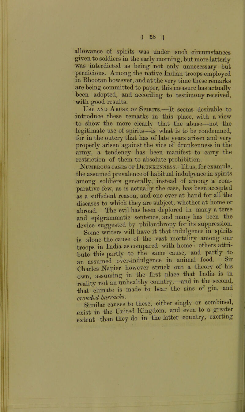 allowance of spirits was under such circumstances given to soldiers in the early morning, but more latterly was interdicted as being not only unnecessary but pernicious. Among the native Indian troops employed in Bhootan however, and at the very time these remarks are being committed to paper, this measure has actually been adopted, and according to testimony received, with good results. Use and Abuse of Spirits.—It seems desirable to introduce these remarks in this place, with a view to show the more clearly that the abuse—not the legitimate use of spirits—is what is to be condemned, for in the outcry that has of late years arisen and very properly arisen against the vice of drunkenness in the army, a tendency has been manifest to carry the restriction of them to absolute prohibition. Numerous cases of Drunkenness.-TIius, for example, the assumed prevalence of habitual indulgence in spirits among soldiers generally, instead of among a com- parative few, as is actually the case, has been accepted as a sufficient reason, and one ever at hand for all the diseases to which they are subject, whether at home or abroad. The evil has been deplored in many a terse and epigrammatic sentence, and many has been the device suggested by philanthropy for its suppression. Some writers will have it that indulgence in spirits is alone the cause of the vast mortality among our troops in India as compared with home : others attri- bute this partly to the same cause, and partly to an assumed over-indulgence in animal food. Sir Charles Napier however struck out a theory of his own, assuming in the first place that India is in reality not an unhealthy country,—and in the second, that climate is made to bear the sins of gin, and crowded barracks. Similar causes to these, either singly or combined, exist in the United Kingdom, and even to a greater extent than they do in the latter country, exerting