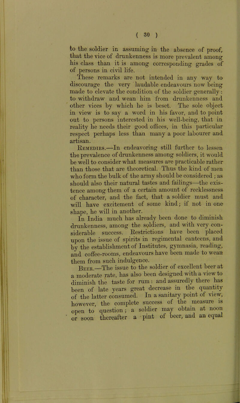 to the soldier in assuming in the absence of proof, that the vice of drunkenness is more prevalent among his class than it is among corresponding grades of of persons in civil life. These remarks are not intended in any way to discourage the very laudable endeavours now being made to elevate the condition of the soldier generally : to withdraw and wean him from drunkenness and other vices by which he is beset. The sole object in view is to say a word in his favor, and to point out to persons interested in his well-being, that in reality he needs their good offices, in this particular respect perhaps less than many a poor labourer and artisan. Remedies.—In endeavoring still further to lessen the prevalence of drunkenness among soldiers, it would be well to consider what measures are practicable rather than those that are theoretical. Thus the kind of men who form the bulk of the army should be considered ; as should also their natural tastes and failings—the exis- tence among them of a certain amount of recklessness of character, and the fact, that a soldier must and will have excitement of some kind; if not in one shape, he will in another. In India much has already been done to diminish drunkenness, among the soldiers, and with very con- siderable success. Restrictions have been placed upon the issue of spirits in regimental canteens, and by the establishment of Institutes, gymnasia, reading, and coffee-rooms, endeavours have been made to wean them from such indulgence. Beer. The issue to the soldier of excellent beer at a moderate rate, has also been designed with a view to diminish the taste for rum : and assuredly there has been of late years great decrease in the quantity of the latter consumed. In a sanitary point of view, however, the complete success of the measure is open to question; a soldier may obtain at noon or soon thereafter a pint of beer, and an equal