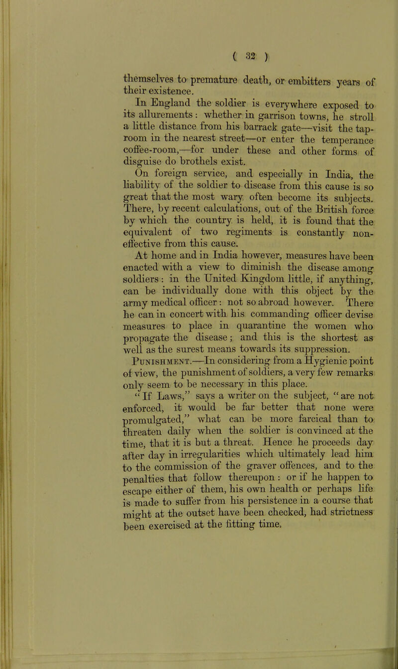 themselves to premature death, or embitters years of their existence. In England the soldier is everywhere exposed to its allurements : whether in garrison towns, he stroll a little distance from his barrack gate—visit the tap- room in the nearest street—or enter the temperance coffee-room,—for under these and other forms of disguise do brothels exist. On foreign service, and especially in India, the liability of the soldier to disease from this cause is so great that the most wary often become its subjects. There, by recent calculations, out of the British force by which the country is held, it is found that the equivalent of two regiments is constantly non- effective from this cause. At home and in India however, measures have been enacted with a view to diminish the disease among soldiers: in the United Kingdom little, if anything, can be individually done with this object by the army medical officer: not so abroad however. There he can in concert with his commanding officer devise measures to place in quarantine the women who propagate the disease; and this is the shortest as well as the surest means towards its suppression. Punishment.—In considering from a Hygienic point of view, the punishment of soldiers, a very few remarks only seem to be necessary in this place. “If Laws,” says a writer on the subject, “are not enforced, it would be far better that none were promulgated,” what can be more farcical than to threaten daily when the soldier is convinced at the time, that it is but a threat. Hence he proceeds day after day in irregularities which ultimately lead him to the commission of the graver offences, and to the penalties that follow thereupon : or if he happen to escape either of them, his own health or perhaps life is made to suffer from his persistence in a course that might at the outset have been checked, had strictness been exercised at the fitting time, 1