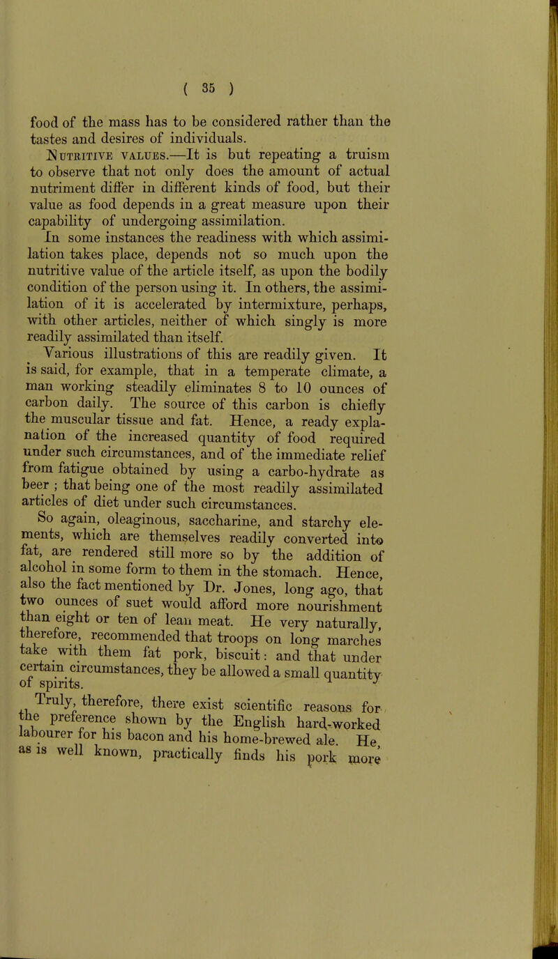 food of the mass has to be considered rather than the tastes and desires of individuals. Nutritive values.—It is but repeating a truism to observe that not only does the amount of actual nutriment differ in different kinds of food, but their value as food depends in a great measure upon their capability of undergoing assimilation. In some instances the readiness with which assimi- lation takes place, depends not so much upon the nutritive value of the article itself, as upon the bodily condition of the person using it. In others, the assimi- lation of it is accelerated by intermixture, perhaps, with other articles, neither of which singly is more readily assimilated than itself. Various illustrations of this are readily given. It is said, for example, that in a temperate climate, a man working steadily eliminates 8 to 10 ounces of carbon daily. The source of this carbon is chiefly the muscular tissue and fat. Hence, a ready expla- nation of the increased quantity of food required under such circumstances, and of the immediate relief from fatigue obtained by using a carbo-hydrate as beer ; that being one of the most readily assimilated articles of diet under such circumstances. So again, oleaginous, saccharine, and starchy ele- ments, which are themselves readily converted into fat, are rendered still more so by the addition of alcohol in some form to them in the stomach. Hence, also the fact mentioned by Dr. Jones, long ago, that two ounces of suet would afford more nourishment t an eight or ten of lean meat. He very naturally, t eiefore, recommended that troops on long marches take with them fat pork, biscuit: and that under certain circumstances, they be allowed a small quantity of spirits. J Truly therefore, there exist scientific reasons for the preference shown by the English hard-worked a ourer for his bacon and his home-brewed ale. He as is well known, practically finds his pork more