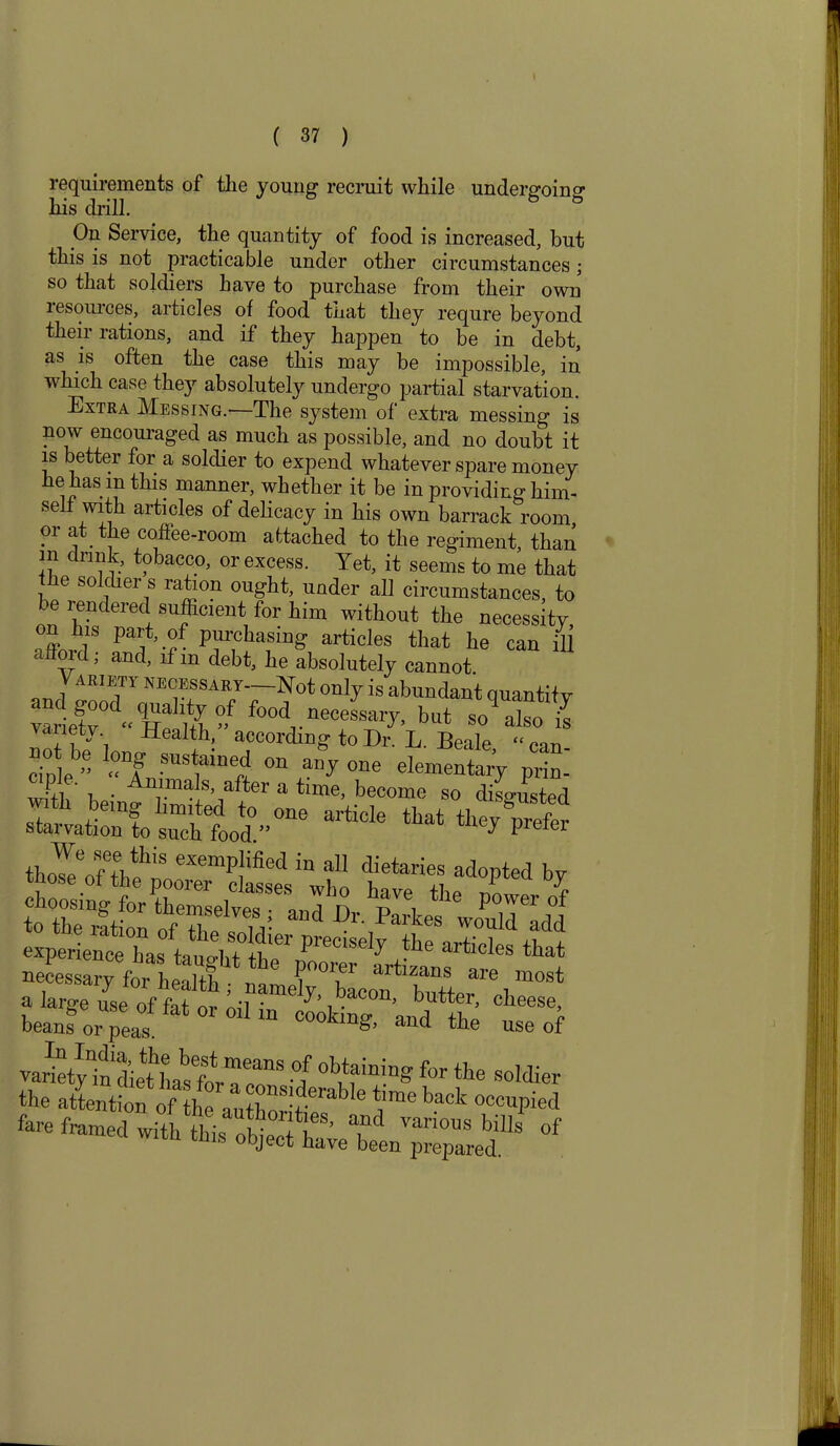 requirements of tlie young recruit while undergoing his drill. On Service, the quantity of food is increased, but this is not practicable under other circumstances • so that soldiers have to purchase from their own lesouices, aitides of food tnat they requre beyond their rations, and if they happen to be in debt, as is often the case this may be impossible, in which case they absolutely undergo partial starvation. Extra Messing.-—The system of extra messing is now encouraged as much as possible, and no doubt it is better for a soldier to expend whatever spare money he has m this manner, whether it be in providing him- self with articles of delicacy in his own barrack room, or at the coffee-room attached to the regiment, than m drink, tobacco, or excess. Yet, it seems to me that he soldier s ration ought, under all circumstances, to be rendered sufficient for him without the necessity on ins part, of purchasing articles that he can ill afford; and, if m debt, he absolutely cannot VARIETI- necessary Not only is abundant quantity food ~y.but yaiietv Health, according to Dr. L. Beale “can- cipie » « Animn^ff °n ^ °ne elemeutarJ prin- h i  *i . nnals, after a time, become so disgusted With being limited to one article that theyTefer starvation to such food.” } P 1 r tho^eofeththnoeXemPJified “ aU dietaries ^opted by c^rLa^ tafta^ahta “ P^iscty the articles that artirs are most a large use°of fat or ’ •?ame^’ bacon, butter, cheese, beans or peaS °0ok'^ *nd the use of °/ °bnininS for tbe sol*er the attention of hr.!n pnSy rabIe ‘a™6 back 0«apied fare framedwiththis ST a,nd Ml* of ms obJect have been prepared.