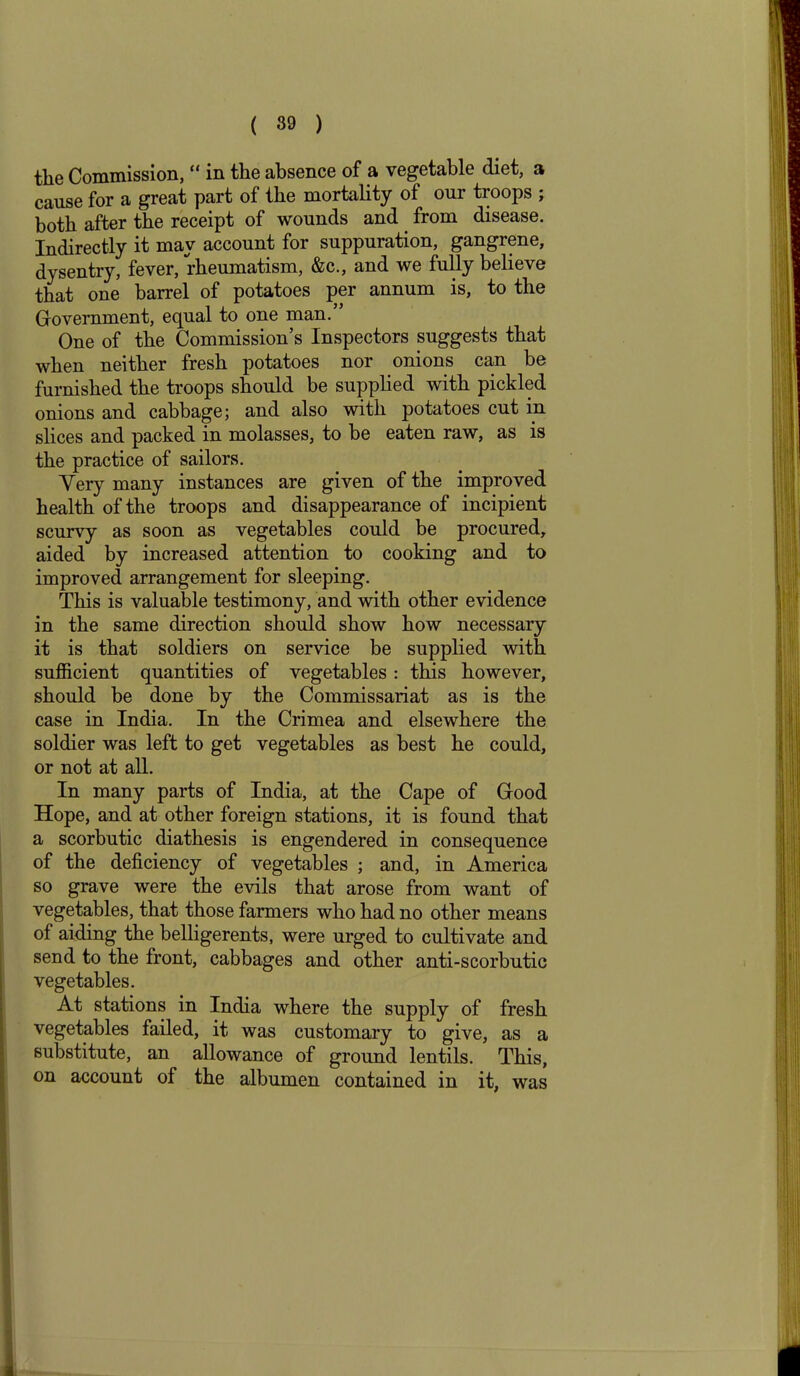 the Commission, “ in the absence of a vegetable diet, a cause for a great part of the mortality of our troops ; both after the receipt of wounds and from disease. Indirectly it may account for suppuration, gangrene, dysentry, fever, rheumatism, &c., and we fully believe that one barrel of potatoes per annum is, to the Government, equal to one man. One of the Commission’s Inspectors suggests that when neither fresh potatoes nor onions can be furnished the troops should be supplied with pickled onions and cabbage; and also with potatoes cut in slices and packed in molasses, to be eaten raw, as is the practice of sailors. Very many instances are given of the improved health of the troops and disappearance of incipient scurvy as soon as vegetables could be procured, aided by increased attention to cooking and to improved arrangement for sleeping. This is valuable testimony, and with other evidence in the same direction should show how necessary it is that soldiers on service be supplied with sufficient quantities of vegetables: this however, should be done by the Commissariat as is the case in India. In the Crimea and elsewhere the soldier was left to get vegetables as best he could, or not at all. In many parts of India, at the Cape of Good Hope, and at other foreign stations, it is found that a scorbutic diathesis is engendered in consequence of the deficiency of vegetables ; and, in America so grave were the evils that arose from want of vegetables, that those farmers who had no other means of aiding the belligerents, were urged to cultivate and send to the front, cabbages and other anti-scorbutic vegetables. At stations in India where the supply of fresh vegetables failed, it was customary to give, as a substitute, an allowance of ground lentils. This, on account of the albumen contained in it, was