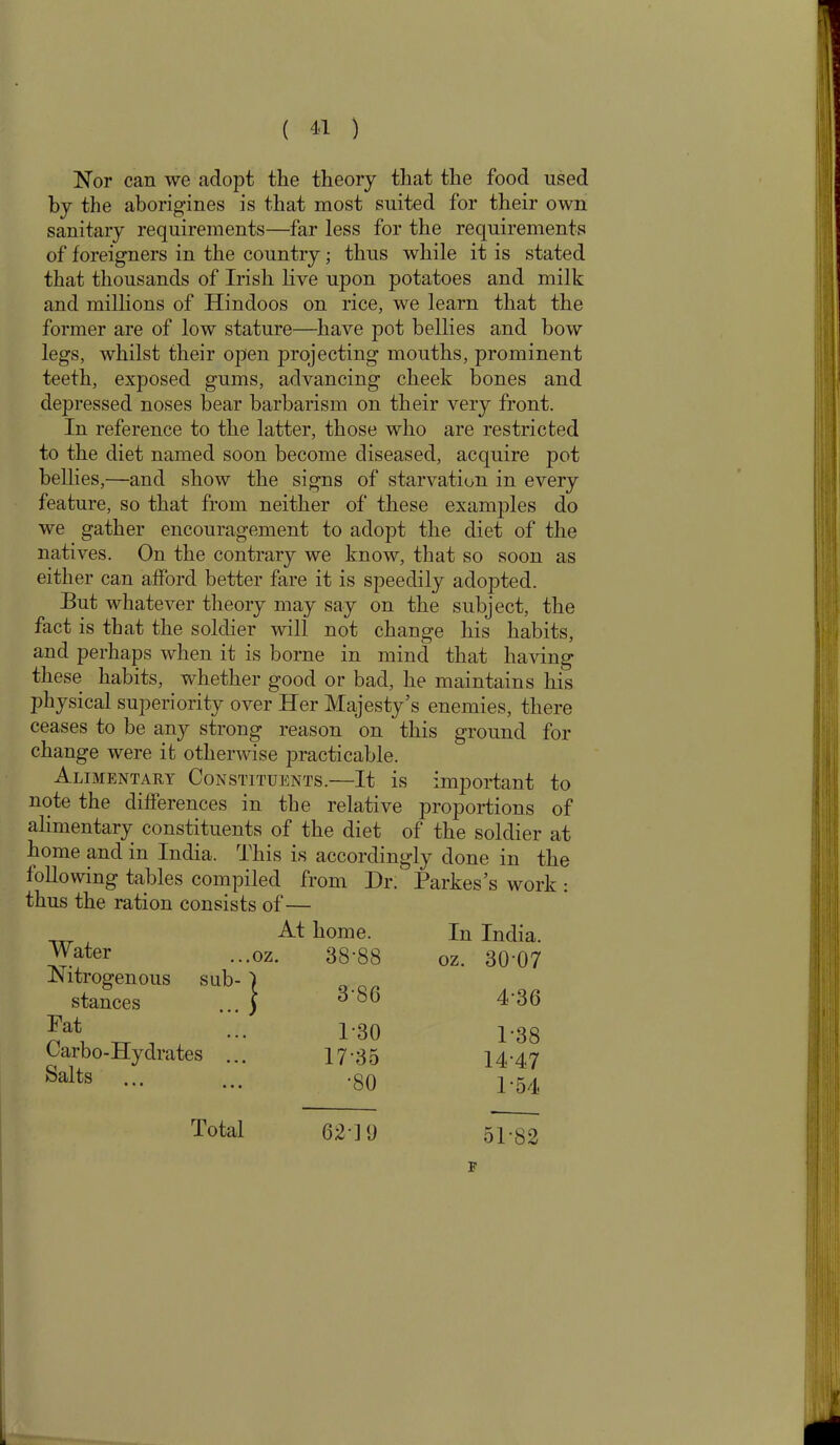 ( 4-1 ) Nor can we adopt the theory that the food used by the aborigines is that most suited for their own sanitary requirements—far less for the requirements of foreigners in the country; thus while it is stated that thousands of Irish live upon potatoes and milk and millions of Hindoos on rice, we learn that the former are of low stature—have pot bellies and bow legs, whilst their open projecting mouths, prominent teeth, exposed gums, advancing cheek bones and depressed noses bear barbarism on their very front. In reference to the latter, those who are restricted to the diet named soon become diseased, acquire pot bellies,—and show the signs of starvation in every feature, so that from neither of these examples do we gather encouragement to adopt the diet of the natives. On the contrary we know, that so soon as either can afford better fare it is speedily adopted. But whatever theory may say on the subject, the fact is that the soldier will not change his habits, and perhaps when it is borne in mind that having these habits, whether good or bad, he maintains his physical superiority over Her Majesty’s enemies, there ceases to be any strong reason on this ground for change were it otherwise practicable. Alimentary Constituents.—It is important to note the differences in the relative proportions of alimentary constituents of the diet of the soldier at home and in India. This is accordingly done in the following tables compiled from Dr. Parkes’s work : thus the ration consists of— Water At home, .oz. 38’88 In India, oz. 30 07 Nitrogenous sub- stances | 3'86 4-36 Fat 130 P38 Carbo-Hydrates ... 1735 14-47 Salts ... •80 154 Total 62-19 51-82 F