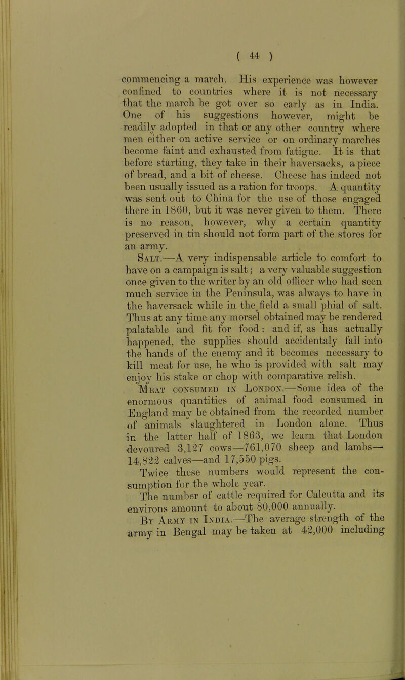 commencing a march. His experience was however confined to countries where it is not necessary that the march he got over so early as in India. One of his suggestions however, might be readily adopted in that or any other country where men either on active service or on ordinary marches become faint and exhausted from fatigue. It is that before starting, they take in their haversacks, a piece of bread, and a bit of cheese. Cheese has indeed not been usually issued as a ration for troops. A quantity was sent out to China for the use of those engaged there in 1860, but it was never given to them. There is no reason, however, why a certain quantity preserved in tin should not form part of the stores for an army. Salt.—A very indispensable article to comfort to have on a campaign is salt; a very valuable suggestion once given to the writer by an old officer who had seen much service in the Peninsula, was always to have in the haversack while in the^ field a small phial of salt. Thus at any time any morsel obtained may be rendered palatable and fit for food: and if, as has actually happened, the supplies should accidentaly fall into the hands of the enemy and it becomes necessary to kill meat for use, he who is provided with salt may enjoy his stake or chop with comparative relish. 'Meat consumed in London.—Some idea of the enormous quantities of animal food consumed in England may be obtained from the recorded number of animals slaughtered in London alone. Thus in the latter half of 1863, we learn that London devoured 3,127 cows—761,070 sheep and lambs— 14,822 calves—and 17,550 pigs. Twice these numbers would represent the con- sumption for the whole year. The number of cattle required for Calcutta and its environs amount to about 80,000 annually. By Army in India.—The average strength of the army in Bengal may be taken at 42,000 including