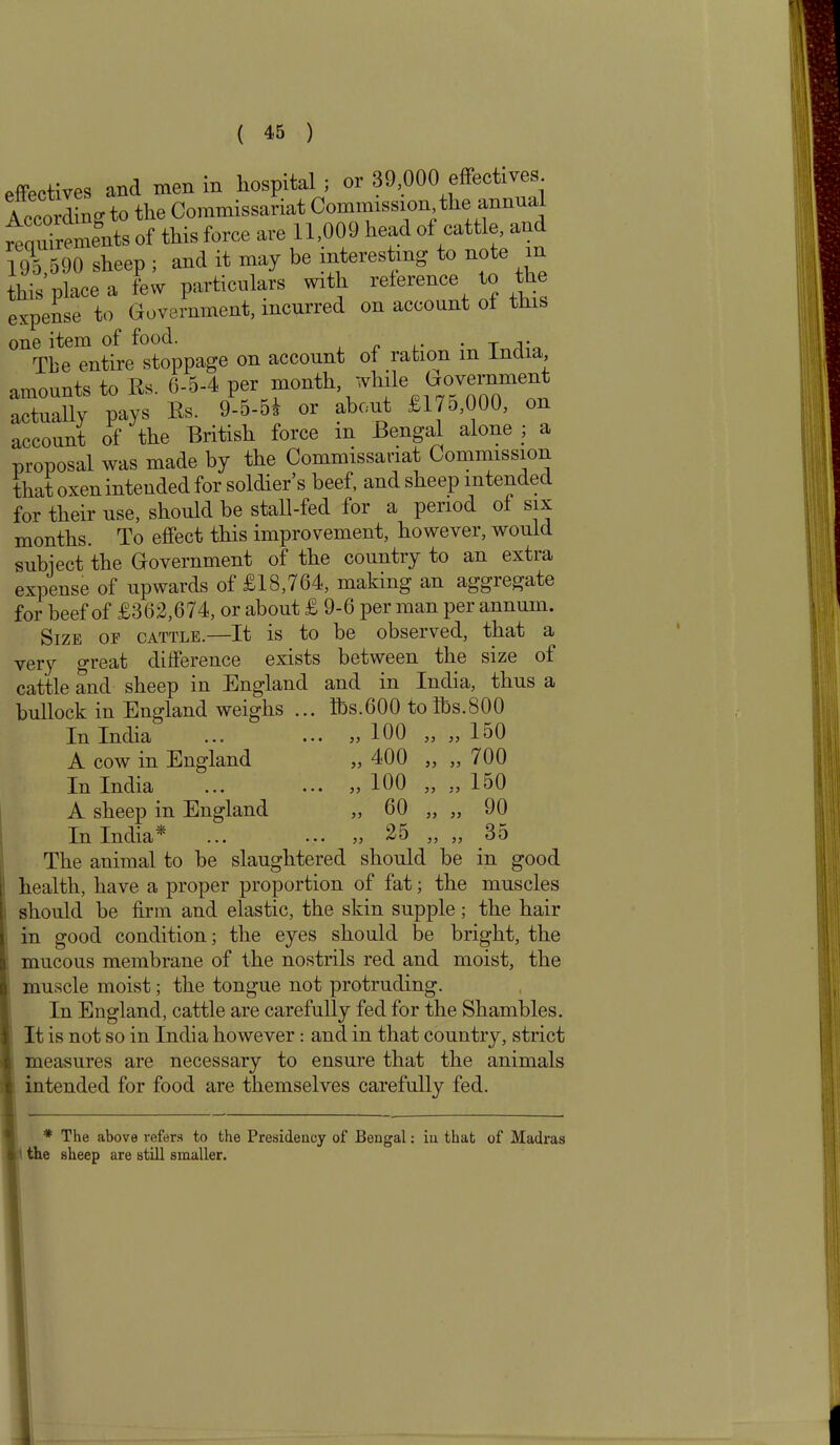 effectives and men in hospital ; or 39,000 effectives According to the Commissariat Commission, the annua requirements of this force are 11,009 head of cattle, an 195,590 sheep ; and it may be interesting o no e i this place a few particulars with reference to the expense to Government, incurred on account oi tins one item of food. . ... The entire stoppage on account of ration m India amounts to Es. 6-5-4 per month while government actually pays Es. 9-5-51 or about £175,000, ou account of' the British force m Bengal alone ; a proposal was made by the Commissariat Commission that oxen intended for soldier’s beef, and sheep intended for their use, should be stall-fed for a period oi six months. To effect this improvement, however, would subject the Government of the country to an extra expense of upwards of £18,764, making an aggregate for beef of £362,674, or about £ 9-6 per man per annum. Size of cattle.—It is to be observed, that a very great difference exists between the size of cattle and sheep in England and in India, thus a bullock in England weighs ... Ibs.600 to lbs.800 In India A cow in England In India A sheep in England In India* „ 100 „ „ 150 „ 400 „ „ 700 „ 100 „ „ 150 „ 60 „ „ 90 25 „ „ 35 JL-L-L _Ll_I.VAl.CtJ • • • ••• ; ? ? 7 ~ ~ The animal to be slaughtered should be in good health, have a proper proportion of fat; the muscles should be firm and elastic, the skin supple; the hair in good condition; the eyes should be bright, the mucous membrane of the nostrils red and moist, the muscle moist; the tongue not protruding. In England, cattle are carefully fed for the Shambles. It is not so in India however : and in that country, strict measures are necessary to ensure that the animals intended for food are themselves carefully fed. * The above refers to the Presidency of Bengal: in that of Madras the sheep are still smaller.