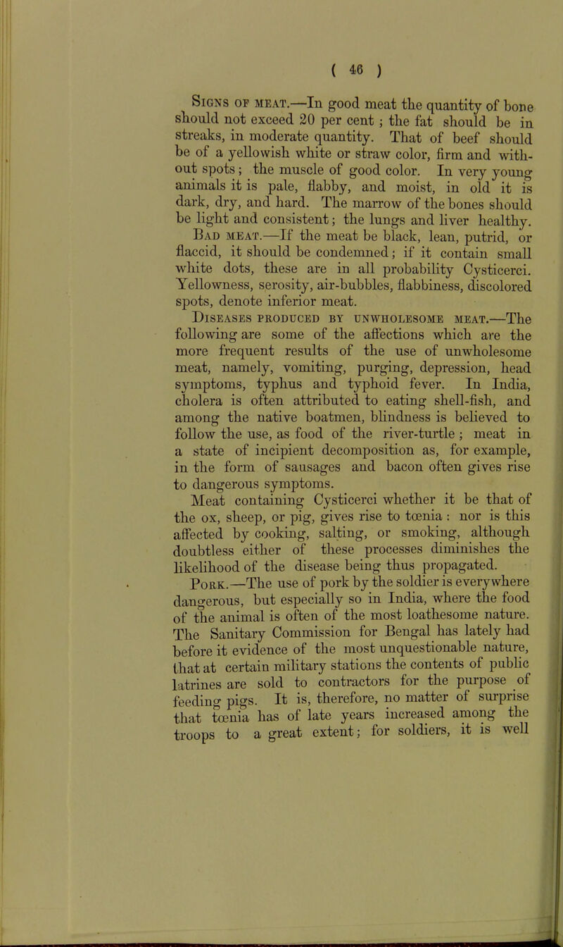 Signs of meat.—In good meat the quantity of bone should not exceed 20 per cent; the fat should be in streaks, in moderate quantity. That of beef should be of a yellowish white or straw color, firm and with- out spots ; the muscle of good color. In very young animals it is pale, flabby, and moist, in old it is dark, dry, and hard. The marrow of the bones should be light and consistent; the lungs and liver healthy. Bad meat.—If the meat be black, lean, putrid, or flaccid, it should be condemned; if it contain small white dots, these are in all probability Cysticerci. Yellowness, serosity, air-bubbles, flabbiness, discolored spots, denote inferior meat. Diseases produced by unwholesome meat.—The following are some of the affections which are the more frequent results of the use of unwholesome meat, namely, vomiting, purging, depression, head symptoms, typhus and typhoid fever. In India, cholera is often attributed to eating shell-fish, and among the native boatmen, blindness is believed to follow the use, as food of the river-turtle ; meat in a state of incipient decomposition as, for example, in the form of sausages and bacon often gives rise to dangerous symptoms. Meat containing Cysticerci whether it be that of the ox, sheep, or pig, gives rise to toenia : nor is this affected by cooking, salting, or smoking, although doubtless either of these processes diminishes the likelihood of the disease being thus propagated. Pork.—The use of pork by the soldier is everywhere dangerous, but especially so in India, where the food of the animal is often of the most loathesome nature. The Sanitary Commission for Bengal has lately had before it evidence of the most unquestionable nature, that at certain military stations the contents of public latrines are sold to contractors for the purpose of feeding pigs. It is, therefore, no matter of surprise that toenia has of late years increased among the troops to a great extent; for soldiers, it is well