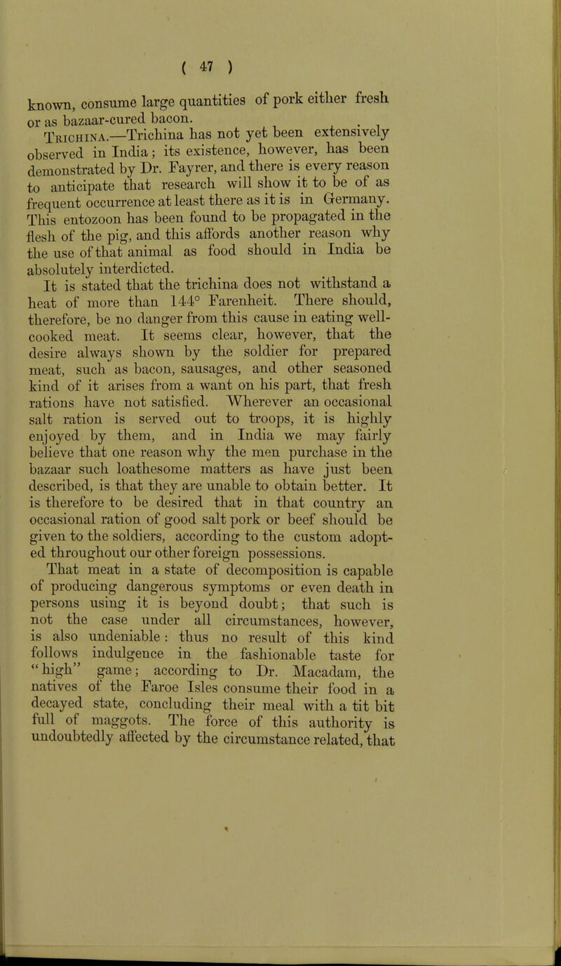 known, consume large quantities of pork either fresh or as bazaar-cured bacon. Trichina.—Trichina has not yet been extensively observed in India; its existence, however, has been demonstrated by Dr. Fayrer, and there is every reason to anticipate that research will show it to be of as frequent occurrence at least there as it is in Germany. This entozoon has been found to be propagated in the flesh of the pig, and this affords another reason why the use of that animal as food should in India be absolutely interdicted. It is stated that the trichina does not withstand a heat of more than 144° Farenheit. There should, therefore, be no danger from this cause in eating well- cooked meat. It seems clear, however, that the desire always shown by the soldier for prepared meat, such as bacon, sausages, and other seasoned kind of it arises from a want on his part, that fresh rations have not satisfied. Wherever an occasional salt ration is served out to troops, it is highly enjoyed by them, and in India we may fairly believe that one reason why the men purchase in the bazaar such loathesome matters as have just been described, is that they are unable to obtain better. It is therefore to be desired that in that country an occasional ration of good salt pork or beef should be given to the soldiers, according to the custom adopt- ed throughout our other foreign possessions. That meat in a state of decomposition is capable of producing dangerous symptoms or even death in persons using it is beyond doubt; that such is not the case under all circumstances, however, is also undeniable: thus no result of this kind follows indulgence in the fashionable taste for “high” game; according to Dr. Macadam, the natives of the Faroe Isles consume their food in a decayed state, concluding their meal with a tit bit full of maggots. The force of this authority is undoubtedly affected by the circumstance related, that *