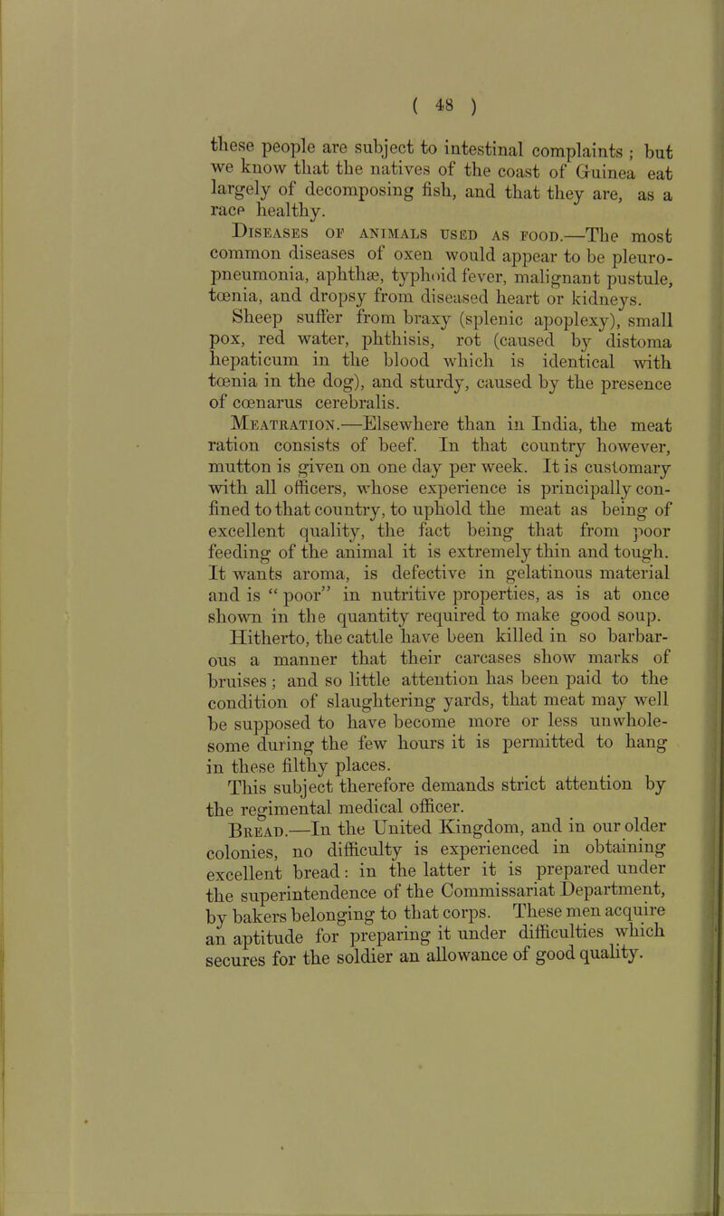 these people are subject to intestinal complaints ; but we know that the natives of the coast of Guinea eat largely of decomposing fish, and that they are, as a race healthy. Diseases oe animals used as food.—The most common diseases of oxen would appear to be pleuro- pneumonia, aphthae, typhoid fever, malignant pustule, tcenia, and dropsy from diseased heart or kidneys. Sheep suffer from braxy (splenic apoplexy), small pox, red water, phthisis, rot (caused by distoma hepaticum in the blood which is identical with toenia in the dog), and sturdy, caused by the presence of coenarus cerebralis. Meatration.—Elsewhere than in India, the meat ration consists of beef. In that country however, mutton is given on one day per week. It is customary with all officers, whose experience is principally con- fined to that country, to uphold the meat as being of excellent quality, the fact being that from poor feeding of the animal it is extremely thin and tough. It wants aroma, is defective in gelatinous material and is “ poor” in nutritive properties, as is at once shown in the quantity required to make good soup. Hitherto, the cattle have been killed in so barbar- ous a manner that their carcases show marks of bruises ; and so little attention has been paid to the condition of slaughtering yards, that meat may well be supposed to have become more or less unwhole- some during the few hours it is permitted to hang in these filthy places. This subject therefore demands strict attention by the regimental medical officer. Bread.—In the United Kingdom, and in our older colonies, no difficulty is experienced in obtaining excellent bread: in the latter it is prepared under the superintendence of the Commissariat Department, by bakers belonging to that corps. These men acqun e an aptitude for preparing it under difficulties which secures for the soldier an allowance of good quality.