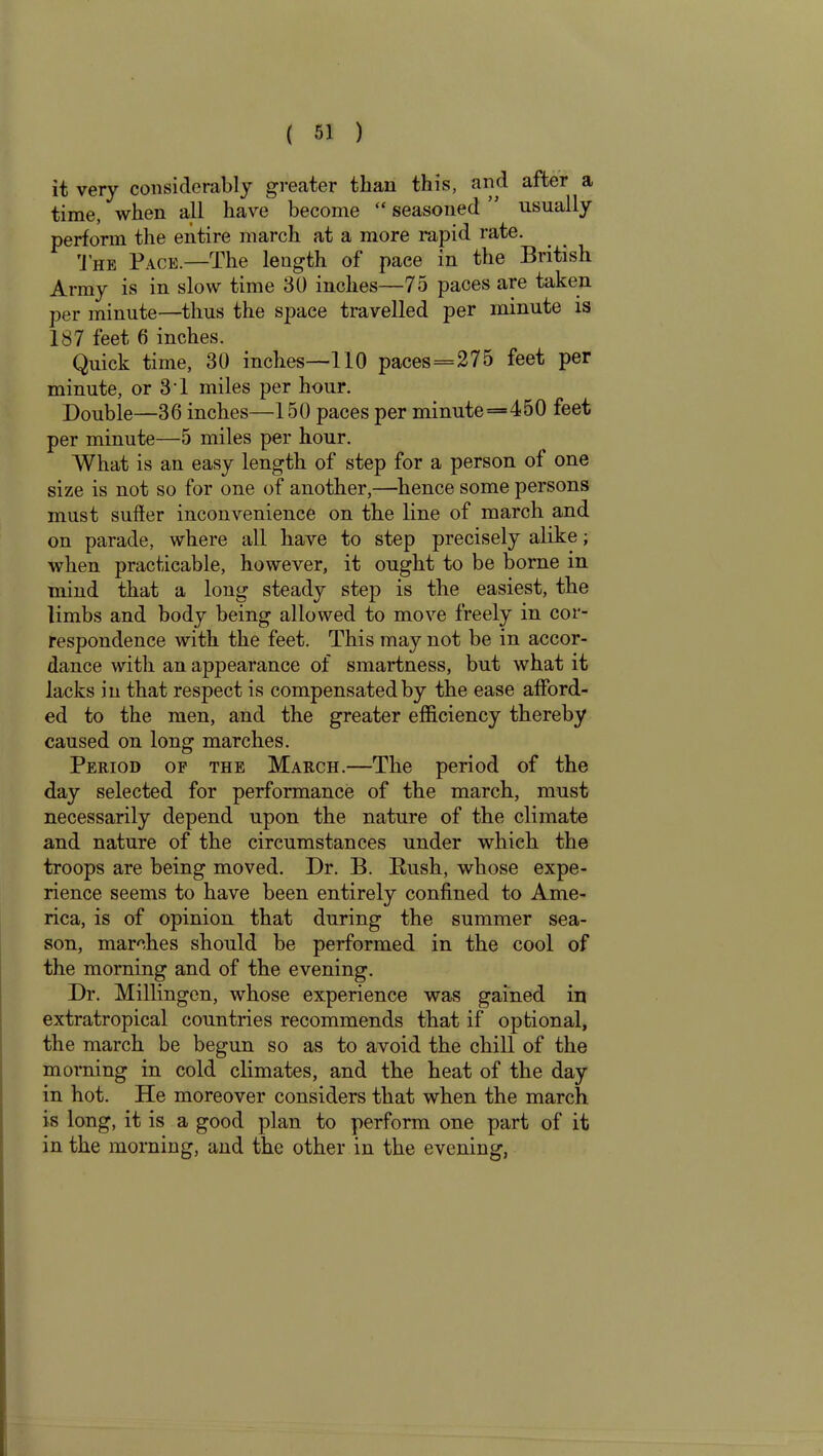 it very considerably greater than this, and after a time, when all have become “ seasoned ” usually perform the entire march at a more rapid rate. The Pace.—The leugth of pace in the British Army is in slow time 30 inches—75 paces are taken per minute—thus the space travelled per minute is 187 feet 6 inches. Quick time, 30 inches—110 paces = 275 feet per minute, or 3 1 miles per hour. Double—36 inches—150 paces per minute=450 feet per minute—5 miles per hour. What is an easy length of step for a person of one size is not so for one of another,—hence some persons must suffer inconvenience on the line of march and on parade, where all have to step precisely alike; when practicable, however, it ought to be borne in mind that a long steady step is the easiest, the limbs and body being allowed to move freely in cor- respondence with the feet. This may not be in accor- dance with an appearance of smartness, but what it lacks in that respect is compensated by the ease afford- ed to the men, and the greater efficiency thereby caused on long marches. Period of the March.—The period of the day selected for performance of the march, must necessarily depend upon the nature of the climate and nature of the circumstances under which the troops are being moved. Dr. B. Rush, whose expe- rience seems to have been entirely confined to Ame- rica, is of opinion that during the summer sea- son, marches should be performed in the cool of the morning and of the evening. Dr. Millingen, whose experience was gained in extratropical countries recommends that if optional, the march be begun so as to avoid the chill of the morning in cold climates, and the heat of the day in hot. He moreover considers that when the march is long, it is a good plan to perform one part of it in the morning, and the other in the evening,