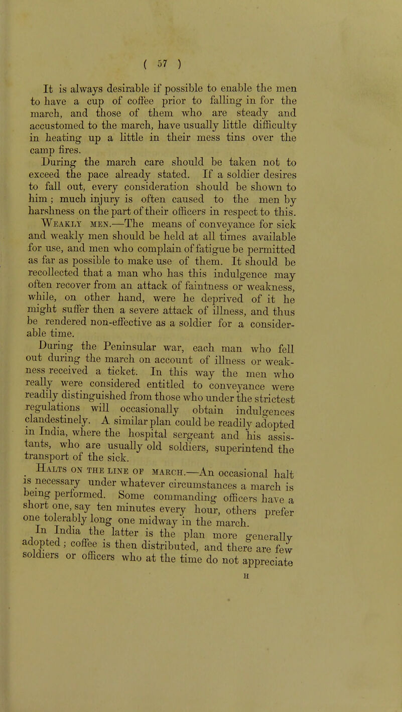 It is always desirable if possible to enable the men to liave a cup of coffee prior to falling- in for the march, and those of them who are steady and accustomed to the march, have usually little difficulty in heating up a little in their mess tins over the camp fires. During the march care should be taken not to exceed the pace already stated. If a soldier desires to fall out, every consideration should be shown to him; much injury is often caused to the men by harshness on the part of their officers in respect to this. Weakly men.—The means of conveyance for sick and weakly men should be held at all times available for use, and men who complain of fatigue be permitted as far as possible to make use of them. It should be recollected that a man who has this indulgence may often recover from an attack of faintness or weakness, while, on other hand, were he deprived of it he might suffer then a severe attack of illness, and thus be rendered non-effective as a soldier for a consider- able time. During the Peninsular war, each man who fell out duung the march on account of illness or weak- ness received a ticket. In this way the men who leally were considered entitled to conveyance were readily distinguished from those who under the strictest regulations will occasionally obtain indulgences clandestinely. A similar plan could be readily adopted m India, where the hospital sergeant and his assis- tants, who are usually old soldiers, suiierintend the transport of the sick. Halts on the line of march.—An occasional halt is necessary under whatever circumstances a march is being performed. Some commanding officers have a short one, say ten minutes every hour, others prefer one tolerably long one midway in the march. In India the latter is the plan more generally adopted ; coffee is then distributed, and there are few soldiers or officers who at the time do not appreciate H