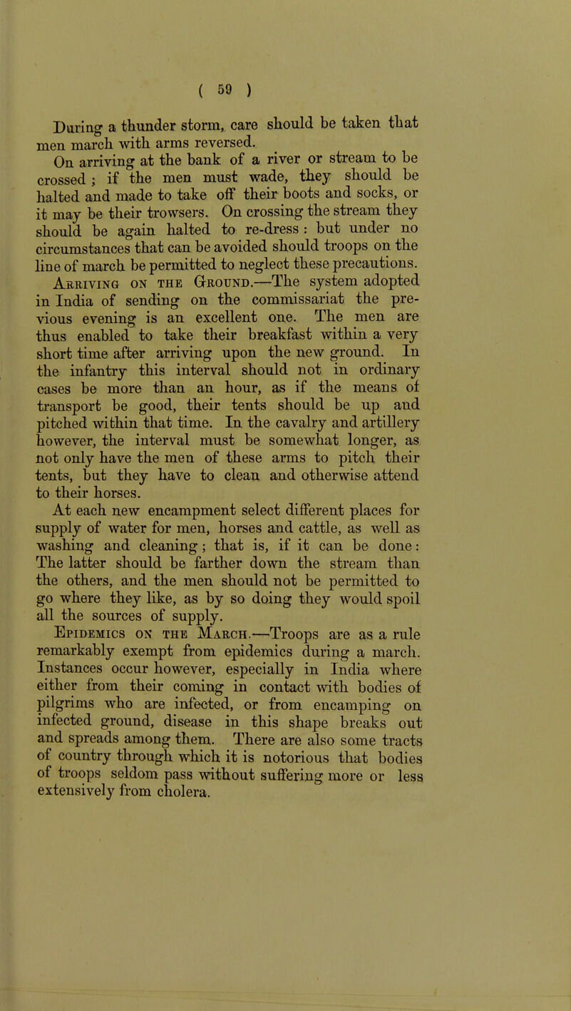 During a thunder storm, care should be taken that men march with arms reversed. On arriving at the bank of a river or stream to he crossed ; if the men must wade, they should be halted and made to take off their boots and socks, or it may be their trowsers. On crossing the stream they should be again halted to re-dress : but under no circumstances that can be avoided should troops on the line of march be permitted to neglect these precautions. Arriving on the Ground.—The system adopted in India of sending on the commissariat the pre- vious evening is an excellent one. The men are thus enabled to take their breakfast within a very short time after arriving upon the new ground. In the infantry this interval should not in ordinary cases be more than an hour, as if the means of transport be good, their tents should be up and pitched within that time. In the cavalry and artillery however, the interval must be somewhat longer, as not only have the men of these arms to pitch their tents, but they have to clean and otherwise attend to their horses. At each new encampment select different places for supply of water for men, horses and cattle, as well as washing and cleaning; that is, if it can be done: The latter should be farther down the stream than the others, and the men should not be permitted to go where they like, as by so doing they would spoil all the sources of supply. Epidemics on the March.—Troops are as a rule remarkably exempt from epidemics during a march. Instances occur however, especially in India where either from their coming in contact with bodies of pilgrims who are infected, or from encamping on infected ground, disease in this shape breaks out and spreads among them. There are also some tracts of country through which it is notorious that bodies of troops seldom pass without suffering more or less extensively from cholera.