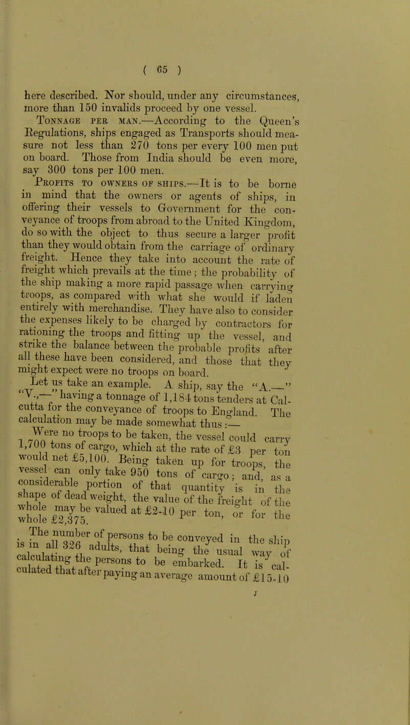 here described. Nor should, under any circumstances, more than 150 invalids proceed by one vessel. Tonnage per man.—According to the Queen’s Kegulations, ships engaged as Transports should mea- sure not less than 270 tons per every 100 men put on board. Those from India should be even more, say 300 tons per 100 men. Profits to owners of ships.—It is to be borne in mind that the owners or agents of ships, in offering their vessels to Government for the con- veyance of troops from abroad to the United Kingdom, do so with the object to thus secure a larger profit than they would obtain from the carriage of ordinary freight. Hence they take into account the rate of freight which prevails at the time; the probability of the ship mating a more rapid passage when carrying troops, as compared with what she would if laden entirely with merchandise. They have also to consider the expenses likely to be charged by contractors for rationing the troops and fitting up the vessel, and strike the balance between the probable profits ’ after all these have been considered, and those that they might expect were no troops on board. J Let us take an example. A ship, say the “A — having a tonnage of 1,184 tons tenders at Cal- cutta tor the conveyance of troops to England. The calculation may be made somewhat thus : Were no troops to be taken, the vessel could carry 1,/UO tons of cargo, which at the rate of £8 per ton would net £5,100. Being taken up for troops the vessel can only take 950 tons of‘cargo; and as a considerable portion of that quantity is in the shape of deadweight, the value of the freight of the The number of persons to be conveyed in the shir. .s m a 1 326 adults, that being theC^l way of ca culating the persons to be embarked. It is Cal- culated that after paying an average amount of £ 15-10 J