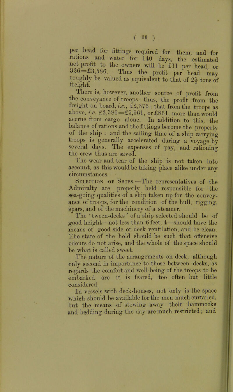 ( «« ) ]>ei lieucl for fittings required for them, and for rations and water for 140 days, the estimated net profit to the owners will be £11 per head or 320 £3,5b6. Thus the profit per head may roughly be valued as equivalent to that of 21 tons of freight. There is, however, another source of profit from the conveyance of troops; thus, the profit from the freight on board, i.e., £2,375 ; that from the troops as above, i.e. £3,586=£5,961, or £861, more than would accrue from cargo alone. In addition to this, the balance of rations and the fittings become the property of the ship : and the sailing time of a ship carrying troops is generally accelerated during a voyage by several days. The expenses of pay, and rationing the crew thus are saved. The wear and tear of the ship is not taken into account, as this would be taking place alike under any circumstances. Selection of Ships.—The representatives of the Admiralty are properly held responsible for the sea-going qualities of a ship taken up for the convey- ance of troops, for the condition of the hull, rigging, spars, and of the machinery of a steamer. The £ tween-decks ’ of a ship selected should be of good height—not less than 6 feet, 4—should have the means of good side or deck ventilation, and be clean. The state of the hold should be such that offensive odours do not arise, and the whole of the space should be what is called sweet. The nature of the arrangements on deck, although only second in importance to those between decks, as regards the comfort and well-being of the troops to be embarked are it is feared, too often but little considered. In vessels with deck-houses, not only is the space which should be available for the men much curtailed, but the means of stowing away their hammocks and bedding during the day are much restricted; and