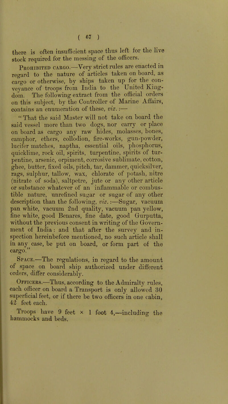 ( «7 ) there is often insufficient space thus left for the live stock required for the messing of the officers. Prohibited cargo.—Very strict rules are enacted in regard to the nature of articles taken on board, as cargo or otherwise, by ships taken up for the con- veyance of troops from India to the United King- dom. The following extract from the official orders on this subject, by the Controller of Marine Affairs, contains an enumeration of these, viz.:— “ That the said Master will not take on board the said vessel more than two dogs, nor carry or place on board as cargo any raw hides, molasses, bones, camphor, ethers, collodion, fire-works, gun-powder, lucifer matches, naptha, essential oils, phosphorus, quicklime, rock oil, spirits, turpentine, spirits of tur- pentine, arsenic, orpiment, corrosive sublimate, cotton, ghee, butter, fixed oils, pitch, tar, dammer, quicksilver, rags, sulphur, tallow, wax, chlorate of potash, nitre (nitrate of soda), saltpetre, jute or any other article or substance whatever of an inflammable or combus- tible nature, unrefined su<rar or sugar of any other description than the following, viz.:—Sugar, vacuum pan white, vacuum 2nd quality, vacuum pan yellow, fine white, good Benares, fine date, good Gfurputta, without the previous consent in writing of the Gfovern- ment of India: and that after the survev and in- spection hereinbefore mentioned, no such article shall in any case, be put on board, or form part of the cargo.” Space.—The regulations, in regard to the amount of space on board ship authorized under different orders, differ considerably. Officers.—Thus, according to the Admiralty rules, each officer on board a Transport is only allowed 30 superficial feet, or if there be two officers in one cabin, 42 feet each. Troops have 9 feet x 1 foot 4,—including the hammocks and beds.