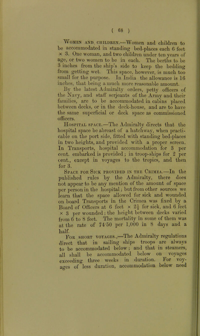 ( 63 ) Women and children.—Women and children to be accommodated in standing bed-places each 6 feet x 3. One woman, and two children under ten years of age, or two women to be in each. The berths to be 3 inches from the ship’s side to keep the bedding from getting wet. This space, however, is much too small for the purpose. In India the allowance is 16 inches, that being a much more reasonable amount. By the latest Admiralty orders, petty officers of the Navy, and staff serjeants of the Army and their families, are to be accommodated in cabins placed between decks, or in the deck-house, and are to have the same superficial or deck space as commissioned officers. Hospital space.—The Admiralty directs that the hospital space be abreast of a hatchway, when practi- cable on the port side, fitted with standing bed-places in two heights, and provided with a proper screen. In Transports, hospital accommodation for 3 per cent, embarked is provided; in troop-ships for 2 per cent., except in voyages to the tropics, and then for 3. Space for Sick provided in the Crimea.—In the published rules by the Admiralty, there does not appear to be any mention of the amount of space per person in the hospital; but from other sources we learn that the space allowed for sick and wounded on board Transports in the Crimea was fixed by a Board of Officers at 6 feet x 2^ for sick, and 6 feet x 3 per wounded; the height between decks varied from 6 to 8 feet. The mortality in some of them was at the rate of 74'50 per 1,000 in 8 days and a half. For short voyages.,—The Admiralty regulations direct that in sailing ships troops are always to be accommodated below; and that in steamers, all shall be accommodated below on voyages exceeding three weeks in duration. For voy- ages of less duration, accommodation below need