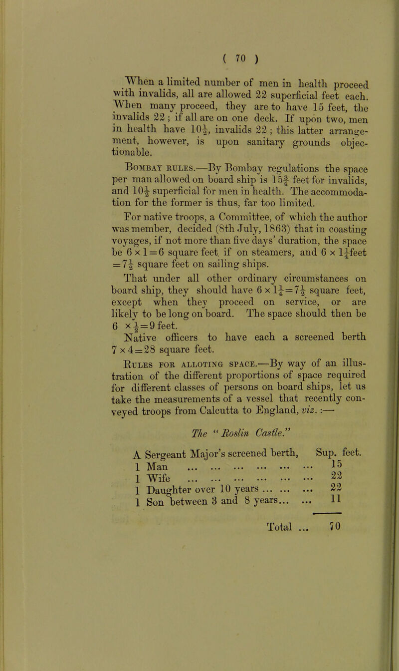 When a limited number of men in health proceed with invalids, all are allowed 22 superficial feet each. When many proceed, they are to have 15 feet, the invalids 22 ; if all are on one deck. If upon two, men in health have 10J, invalids 22 ; this latter arrange- ment, however, is upon sanitary grounds objec- tionable. Bombay rules.—By Bombay regulations the space per man allowed on board ship is 15f feet for invalids, and 10^ superficial for men in health. The accommoda- tion for the former is thus, far too limited. For native troops, a Committee, of winch the author w'as member, decided (8th July, 1863) that in coasting voyages, if not more than five days’ duration, the space be 6x1 = 6 square feet, if on steamers, and 6 x l^feet = square feet on sailing ships. That under all other ordinary circumstances on board ship, they should have 6 x 1^=7^ square feet, except when they proceed on service, or are likely to be long on board. The space should then be 6 xi = 9feet. Native officers to have each a screened berth 7 x4 = 28 square feet. Rules for allotting space.—By way of an illus- tration of the different proportions of space required for different classes of persons on board ships, let us take the measurements of a vessel that recently con- veyed troops from Calcutta to England, viz.:—• The “ Roslin Castle.” A Sergeant Major’s screened berth, Sup. feet. 1 Man 1 ^ 1 Wife 23 1 Daughter over 10 years 22 1 Son between 3 and 8 years 11 Total • •i 70