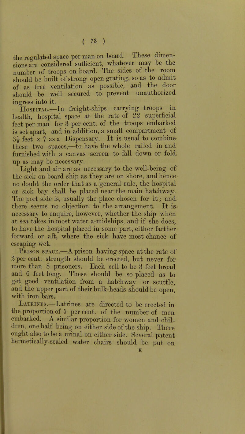 the regulated space per man on board. These dimen- sions are considered sufficient, whatever may be the number of troops on board. The sides of the1 room should be built of strong open grating, so as to admit of as free ventilation as possible, and the door should be well secured to prevent unauthorized ingress into it. Hospital.—In freight-ships carrying troops in health, hospital space at the rate of 22 superficial feet per man for 3 per cent, of the troops embarked is set apart, and in addition, a small compartment of 3^ feet x 7 as a Dispensary. It is usual to combine' these two spaces,—to have the whole railed in and furnished with a canvas screen to fall down or fold up as may be necessary. Light and air are as necessary to the well-being of the sick on board ship as they are on shore, and hence no doubt the order that as a general rule, the hospital or sick bay shall be placed near the main hatchway. The port side is, usually the place chosen for it; and there seems no objection to the arrangement. It is necessary to enquire, however, whether the ship when at sea takes inmost water a-midships, and if she does, to have the hospital placed in some part, either farther forward or aft, where the sick have most chance of escaping wet. Prison space.—A prison having space at the rate of 2 per cent, strength should be erected, but never for more than 8 prisoners. Each cell to be 3 feet broad and 6 feet long. These should be so placed as to get good ventilation from a hatchway or scuttle, and the upper part of their bulk-heads should be open, with iron bars. Latrines.—Latrines are directed to be erected in the proportion of 5 per cent, of the number of men embarked. A similar proportion for women and chil- dren, one half being on either side of the ship. There ought also to be a urinal on either side. Several patent hermetically-sealed water chairs should be put on K