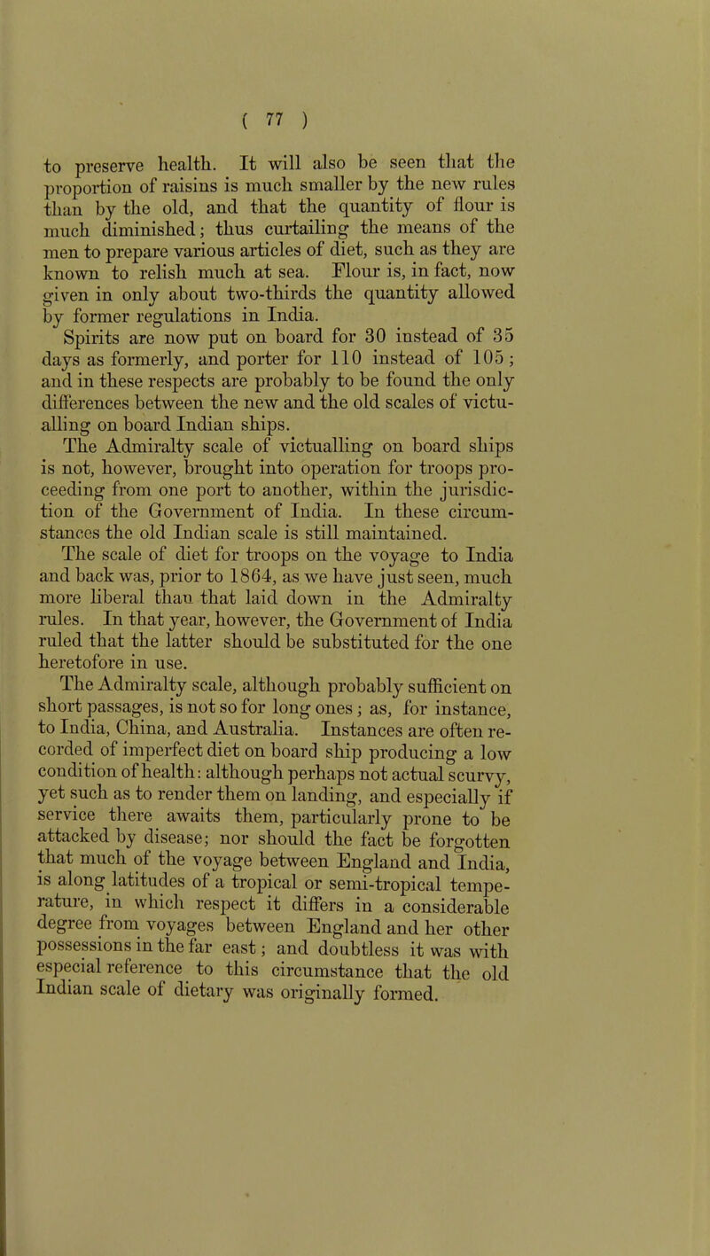 to preserve health. It will also be seen that the proportion of raisins is much smaller by the new rules than by the old, and that the quantity of flour is much diminished; thus curtailing the means of the men to prepare various articles of diet, such as they are known to relish much at sea. Flour is, in fact, now given in only about two-thirds the quantity allowed by former regulations in India. Spirits are now put on board for 30 instead of 35 days as formerly, and porter for 110 instead of 105 ; and in these respects are probably to be found the only differences between the new and the old scales of victu- alling on board Indian ships. The Admiralty scale of victualling on board ships is not, however, brought into operation for troops pro- ceeding from one port to another, within the jurisdic- tion of the Government of India. In these circum- stances the old Indian scale is still maintained. The scale of diet for troops on the voyage to India and back was, prior to 1864, as we have just seen, much more liberal than that laid down in the Admiralty rules. In that year, however, the Government of India ruled that the latter should be substituted for the one heretofore in use. The Admiralty scale, although probably sufficient on short passages, is not so for long ones; as, for instance, to India, China, and Australia. Instances are often re- corded of imperfect diet on board ship producing a low condition of health: although perhaps not actual scurvy, yet such as to render them on landing, and especially if service there awaits them, particularly prone to be attacked by disease; nor should the fact be forgotten that much of the voyage between England and India, is along latitudes of a tropical or semi-tropical tempe- rature, in which respect it differs in a considerable degree from voyages between England and her other possessions in the far east; and doubtless it was with especial reference to this circumstance that the old Indian scale of dietary was originally formed.